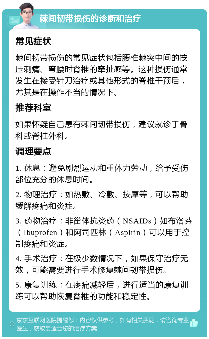 棘间韧带损伤的诊断和治疗 常见症状 棘间韧带损伤的常见症状包括腰椎棘突中间的按压刺痛、弯腰时脊椎的牵扯感等。这种损伤通常发生在接受针刀治疗或其他形式的脊椎干预后，尤其是在操作不当的情况下。 推荐科室 如果怀疑自己患有棘间韧带损伤，建议就诊于骨科或脊柱外科。 调理要点 1. 休息：避免剧烈运动和重体力劳动，给予受伤部位充分的休息时间。 2. 物理治疗：如热敷、冷敷、按摩等，可以帮助缓解疼痛和炎症。 3. 药物治疗：非甾体抗炎药（NSAIDs）如布洛芬（Ibuprofen）和阿司匹林（Aspirin）可以用于控制疼痛和炎症。 4. 手术治疗：在极少数情况下，如果保守治疗无效，可能需要进行手术修复棘间韧带损伤。 5. 康复训练：在疼痛减轻后，进行适当的康复训练可以帮助恢复脊椎的功能和稳定性。