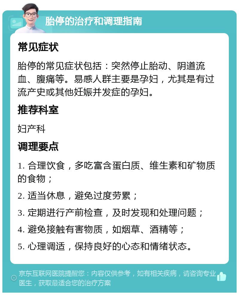 胎停的治疗和调理指南 常见症状 胎停的常见症状包括：突然停止胎动、阴道流血、腹痛等。易感人群主要是孕妇，尤其是有过流产史或其他妊娠并发症的孕妇。 推荐科室 妇产科 调理要点 1. 合理饮食，多吃富含蛋白质、维生素和矿物质的食物； 2. 适当休息，避免过度劳累； 3. 定期进行产前检查，及时发现和处理问题； 4. 避免接触有害物质，如烟草、酒精等； 5. 心理调适，保持良好的心态和情绪状态。