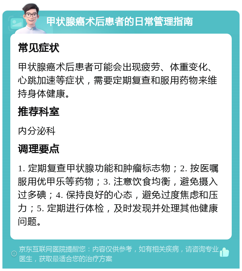 甲状腺癌术后患者的日常管理指南 常见症状 甲状腺癌术后患者可能会出现疲劳、体重变化、心跳加速等症状，需要定期复查和服用药物来维持身体健康。 推荐科室 内分泌科 调理要点 1. 定期复查甲状腺功能和肿瘤标志物；2. 按医嘱服用优甲乐等药物；3. 注意饮食均衡，避免摄入过多碘；4. 保持良好的心态，避免过度焦虑和压力；5. 定期进行体检，及时发现并处理其他健康问题。