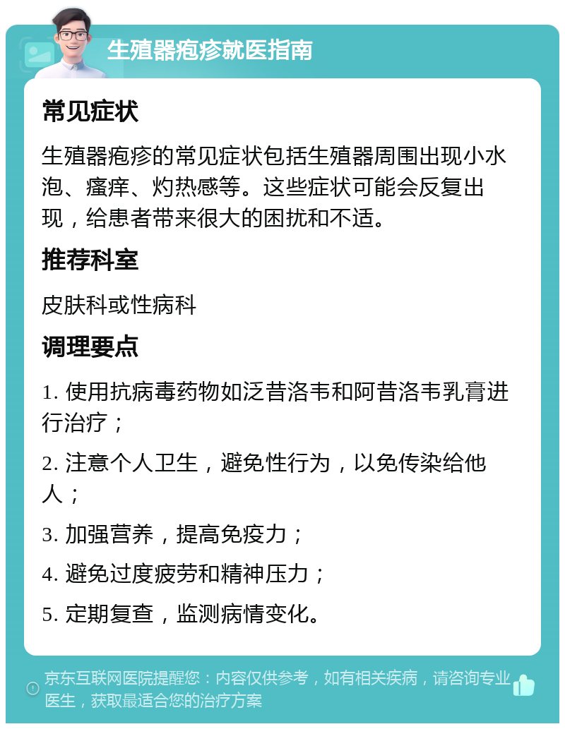 生殖器疱疹就医指南 常见症状 生殖器疱疹的常见症状包括生殖器周围出现小水泡、瘙痒、灼热感等。这些症状可能会反复出现，给患者带来很大的困扰和不适。 推荐科室 皮肤科或性病科 调理要点 1. 使用抗病毒药物如泛昔洛韦和阿昔洛韦乳膏进行治疗； 2. 注意个人卫生，避免性行为，以免传染给他人； 3. 加强营养，提高免疫力； 4. 避免过度疲劳和精神压力； 5. 定期复查，监测病情变化。