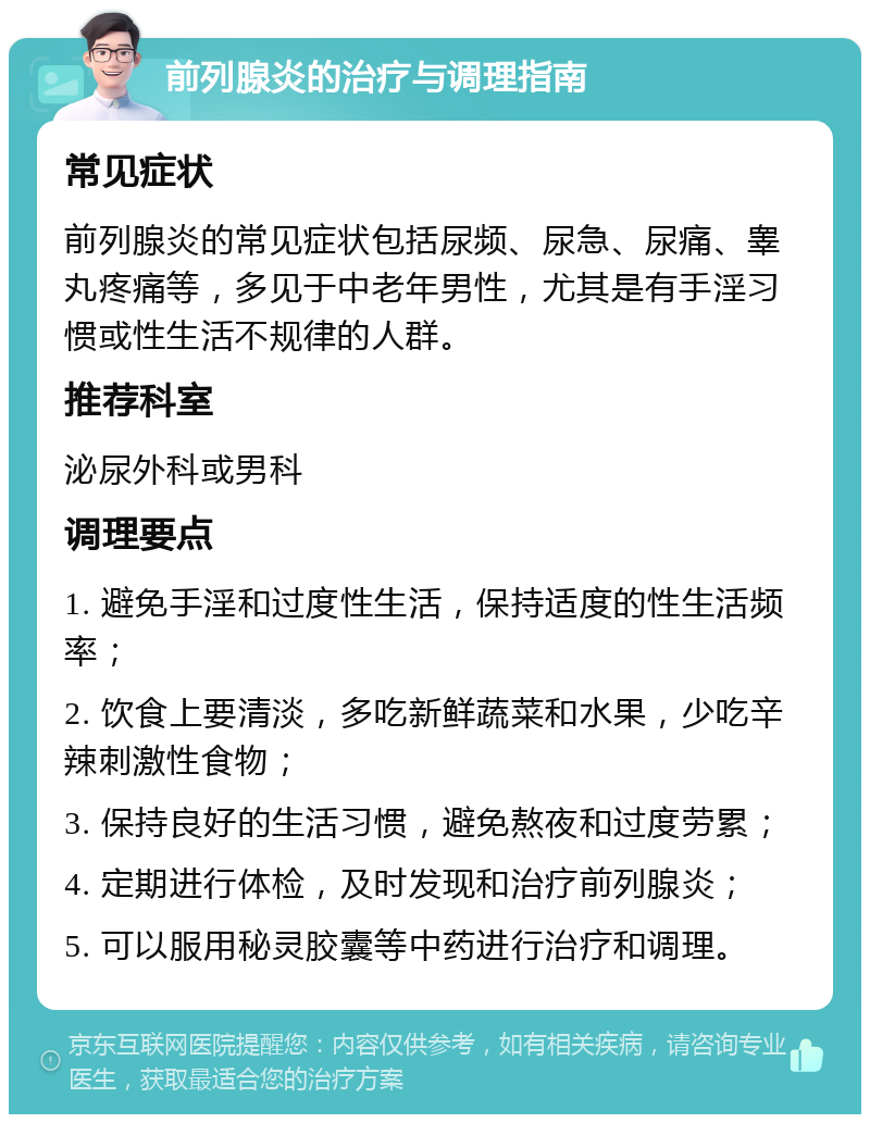 前列腺炎的治疗与调理指南 常见症状 前列腺炎的常见症状包括尿频、尿急、尿痛、睾丸疼痛等，多见于中老年男性，尤其是有手淫习惯或性生活不规律的人群。 推荐科室 泌尿外科或男科 调理要点 1. 避免手淫和过度性生活，保持适度的性生活频率； 2. 饮食上要清淡，多吃新鲜蔬菜和水果，少吃辛辣刺激性食物； 3. 保持良好的生活习惯，避免熬夜和过度劳累； 4. 定期进行体检，及时发现和治疗前列腺炎； 5. 可以服用秘灵胶囊等中药进行治疗和调理。