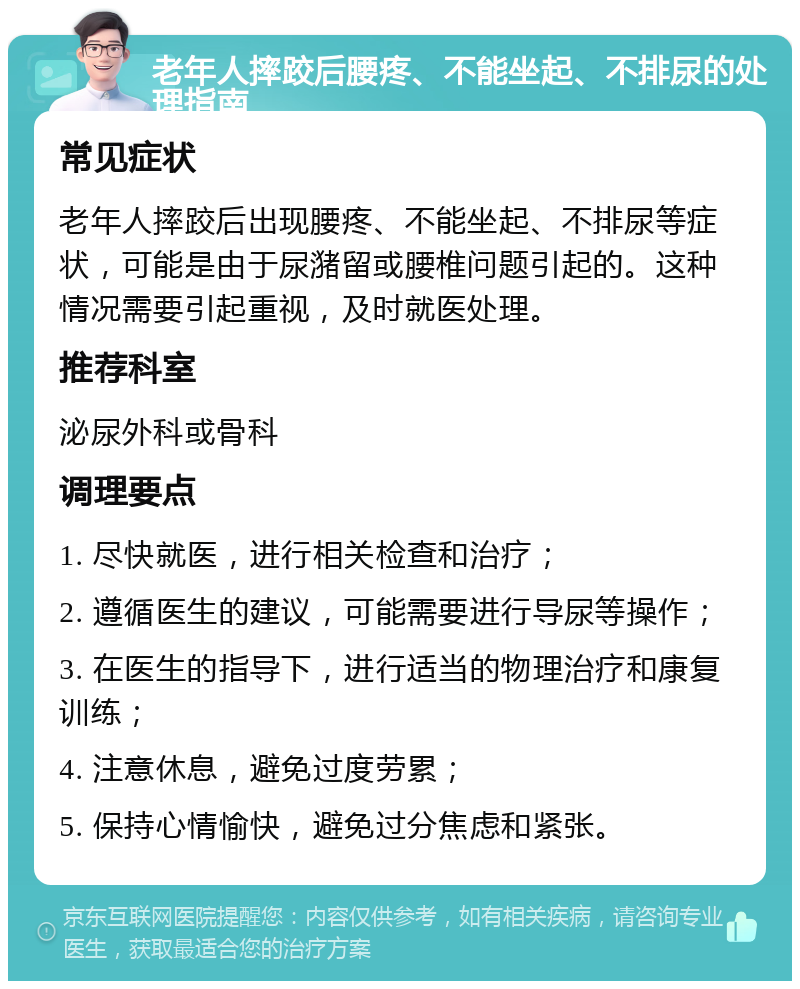 老年人摔跤后腰疼、不能坐起、不排尿的处理指南 常见症状 老年人摔跤后出现腰疼、不能坐起、不排尿等症状，可能是由于尿潴留或腰椎问题引起的。这种情况需要引起重视，及时就医处理。 推荐科室 泌尿外科或骨科 调理要点 1. 尽快就医，进行相关检查和治疗； 2. 遵循医生的建议，可能需要进行导尿等操作； 3. 在医生的指导下，进行适当的物理治疗和康复训练； 4. 注意休息，避免过度劳累； 5. 保持心情愉快，避免过分焦虑和紧张。