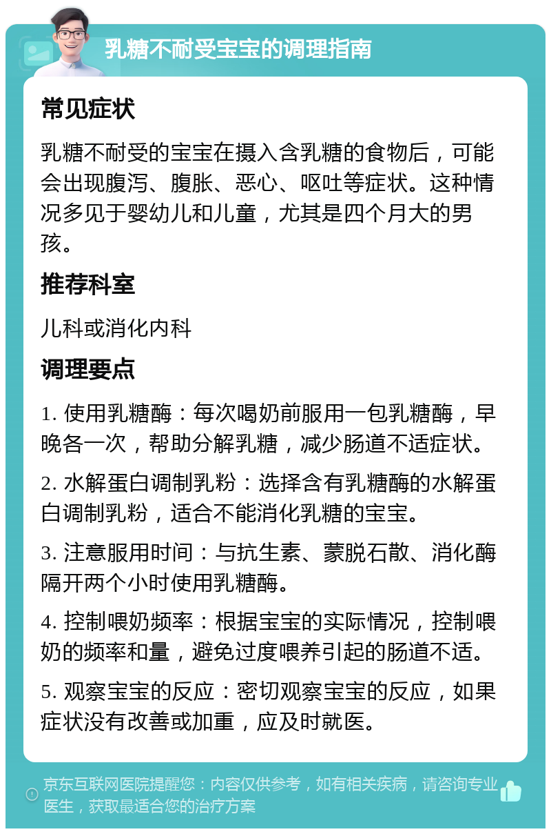 乳糖不耐受宝宝的调理指南 常见症状 乳糖不耐受的宝宝在摄入含乳糖的食物后，可能会出现腹泻、腹胀、恶心、呕吐等症状。这种情况多见于婴幼儿和儿童，尤其是四个月大的男孩。 推荐科室 儿科或消化内科 调理要点 1. 使用乳糖酶：每次喝奶前服用一包乳糖酶，早晚各一次，帮助分解乳糖，减少肠道不适症状。 2. 水解蛋白调制乳粉：选择含有乳糖酶的水解蛋白调制乳粉，适合不能消化乳糖的宝宝。 3. 注意服用时间：与抗生素、蒙脱石散、消化酶隔开两个小时使用乳糖酶。 4. 控制喂奶频率：根据宝宝的实际情况，控制喂奶的频率和量，避免过度喂养引起的肠道不适。 5. 观察宝宝的反应：密切观察宝宝的反应，如果症状没有改善或加重，应及时就医。