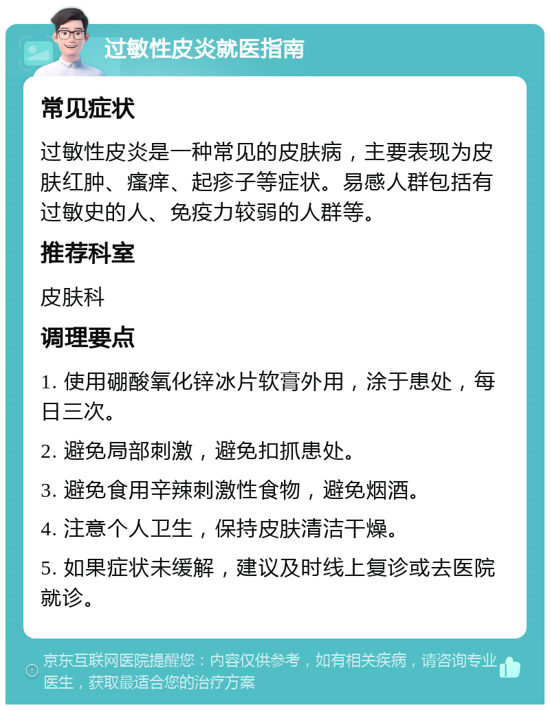 过敏性皮炎就医指南 常见症状 过敏性皮炎是一种常见的皮肤病，主要表现为皮肤红肿、瘙痒、起疹子等症状。易感人群包括有过敏史的人、免疫力较弱的人群等。 推荐科室 皮肤科 调理要点 1. 使用硼酸氧化锌冰片软膏外用，涂于患处，每日三次。 2. 避免局部刺激，避免扣抓患处。 3. 避免食用辛辣刺激性食物，避免烟酒。 4. 注意个人卫生，保持皮肤清洁干燥。 5. 如果症状未缓解，建议及时线上复诊或去医院就诊。