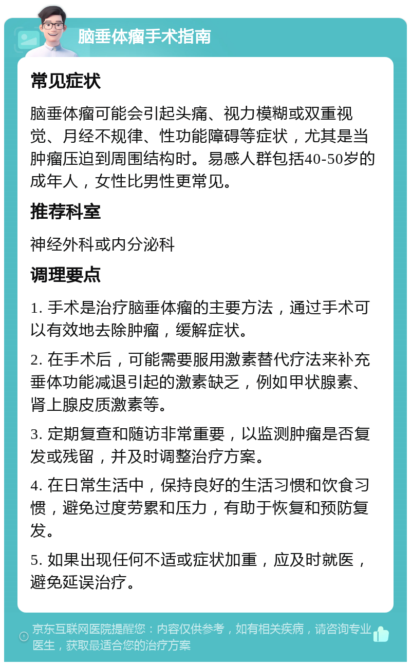 脑垂体瘤手术指南 常见症状 脑垂体瘤可能会引起头痛、视力模糊或双重视觉、月经不规律、性功能障碍等症状，尤其是当肿瘤压迫到周围结构时。易感人群包括40-50岁的成年人，女性比男性更常见。 推荐科室 神经外科或内分泌科 调理要点 1. 手术是治疗脑垂体瘤的主要方法，通过手术可以有效地去除肿瘤，缓解症状。 2. 在手术后，可能需要服用激素替代疗法来补充垂体功能减退引起的激素缺乏，例如甲状腺素、肾上腺皮质激素等。 3. 定期复查和随访非常重要，以监测肿瘤是否复发或残留，并及时调整治疗方案。 4. 在日常生活中，保持良好的生活习惯和饮食习惯，避免过度劳累和压力，有助于恢复和预防复发。 5. 如果出现任何不适或症状加重，应及时就医，避免延误治疗。