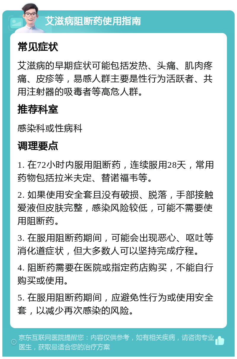 艾滋病阻断药使用指南 常见症状 艾滋病的早期症状可能包括发热、头痛、肌肉疼痛、皮疹等，易感人群主要是性行为活跃者、共用注射器的吸毒者等高危人群。 推荐科室 感染科或性病科 调理要点 1. 在72小时内服用阻断药，连续服用28天，常用药物包括拉米夫定、替诺福韦等。 2. 如果使用安全套且没有破损、脱落，手部接触爱液但皮肤完整，感染风险较低，可能不需要使用阻断药。 3. 在服用阻断药期间，可能会出现恶心、呕吐等消化道症状，但大多数人可以坚持完成疗程。 4. 阻断药需要在医院或指定药店购买，不能自行购买或使用。 5. 在服用阻断药期间，应避免性行为或使用安全套，以减少再次感染的风险。