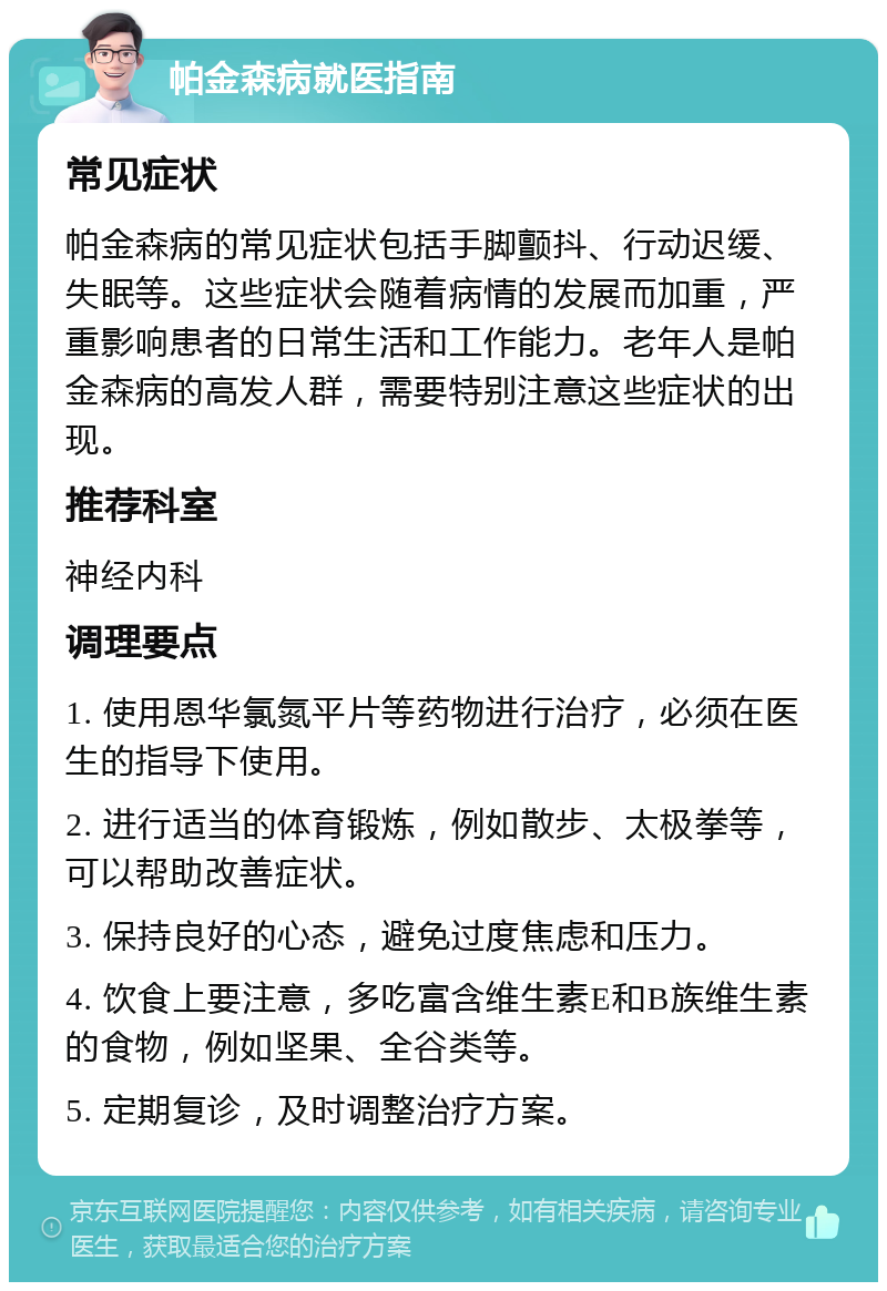 帕金森病就医指南 常见症状 帕金森病的常见症状包括手脚颤抖、行动迟缓、失眠等。这些症状会随着病情的发展而加重，严重影响患者的日常生活和工作能力。老年人是帕金森病的高发人群，需要特别注意这些症状的出现。 推荐科室 神经内科 调理要点 1. 使用恩华氯氮平片等药物进行治疗，必须在医生的指导下使用。 2. 进行适当的体育锻炼，例如散步、太极拳等，可以帮助改善症状。 3. 保持良好的心态，避免过度焦虑和压力。 4. 饮食上要注意，多吃富含维生素E和B族维生素的食物，例如坚果、全谷类等。 5. 定期复诊，及时调整治疗方案。