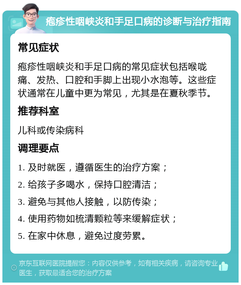 疱疹性咽峡炎和手足口病的诊断与治疗指南 常见症状 疱疹性咽峡炎和手足口病的常见症状包括喉咙痛、发热、口腔和手脚上出现小水泡等。这些症状通常在儿童中更为常见，尤其是在夏秋季节。 推荐科室 儿科或传染病科 调理要点 1. 及时就医，遵循医生的治疗方案； 2. 给孩子多喝水，保持口腔清洁； 3. 避免与其他人接触，以防传染； 4. 使用药物如梳清颗粒等来缓解症状； 5. 在家中休息，避免过度劳累。