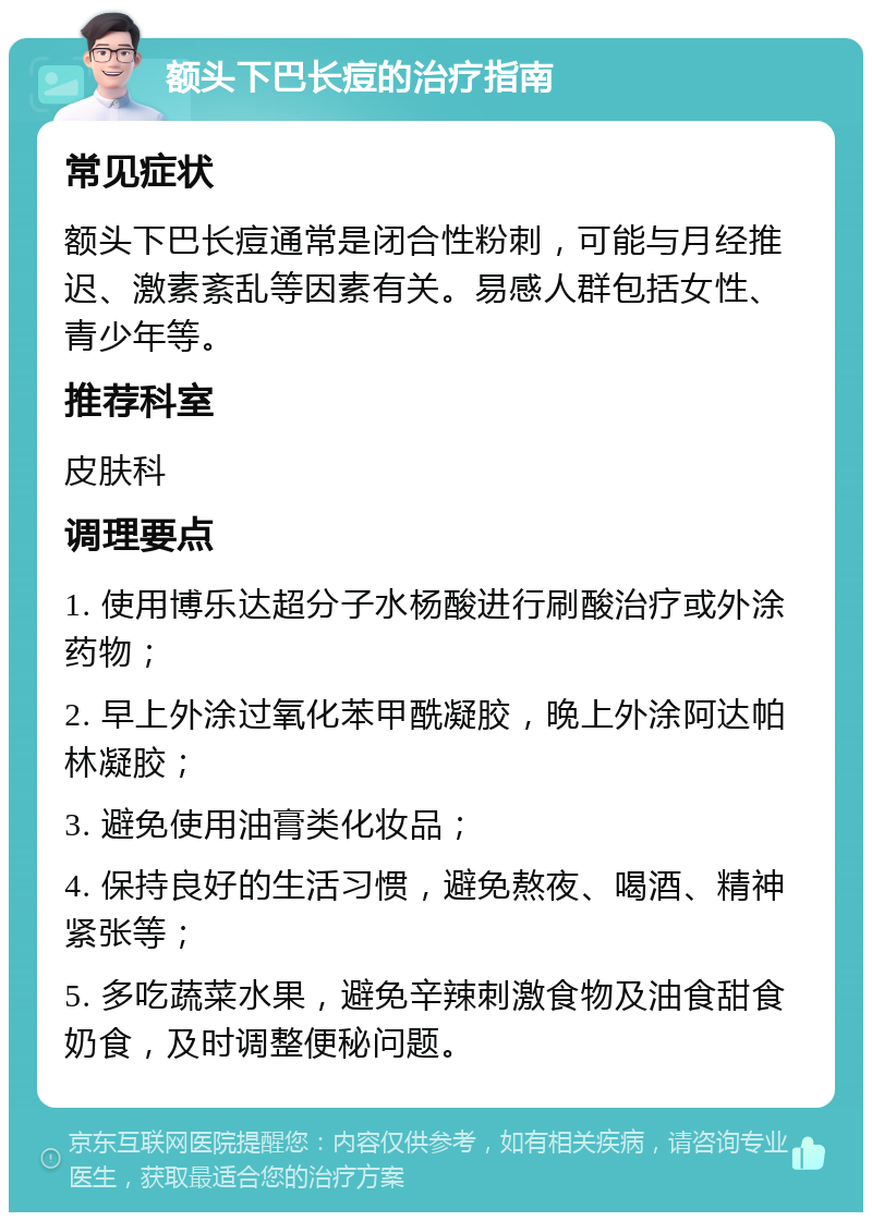 额头下巴长痘的治疗指南 常见症状 额头下巴长痘通常是闭合性粉刺，可能与月经推迟、激素紊乱等因素有关。易感人群包括女性、青少年等。 推荐科室 皮肤科 调理要点 1. 使用博乐达超分子水杨酸进行刷酸治疗或外涂药物； 2. 早上外涂过氧化苯甲酰凝胶，晚上外涂阿达帕林凝胶； 3. 避免使用油膏类化妆品； 4. 保持良好的生活习惯，避免熬夜、喝酒、精神紧张等； 5. 多吃蔬菜水果，避免辛辣刺激食物及油食甜食奶食，及时调整便秘问题。