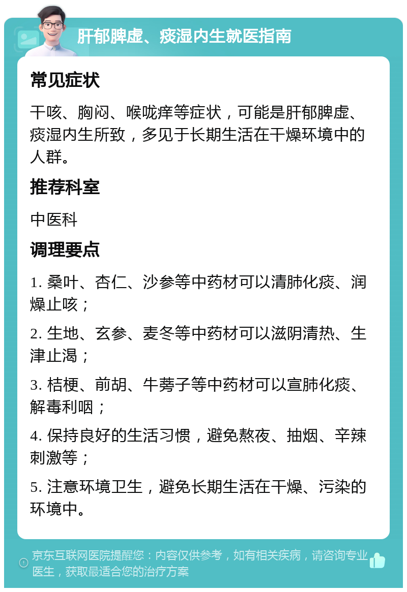 肝郁脾虚、痰湿内生就医指南 常见症状 干咳、胸闷、喉咙痒等症状，可能是肝郁脾虚、痰湿内生所致，多见于长期生活在干燥环境中的人群。 推荐科室 中医科 调理要点 1. 桑叶、杏仁、沙参等中药材可以清肺化痰、润燥止咳； 2. 生地、玄参、麦冬等中药材可以滋阴清热、生津止渴； 3. 桔梗、前胡、牛蒡子等中药材可以宣肺化痰、解毒利咽； 4. 保持良好的生活习惯，避免熬夜、抽烟、辛辣刺激等； 5. 注意环境卫生，避免长期生活在干燥、污染的环境中。