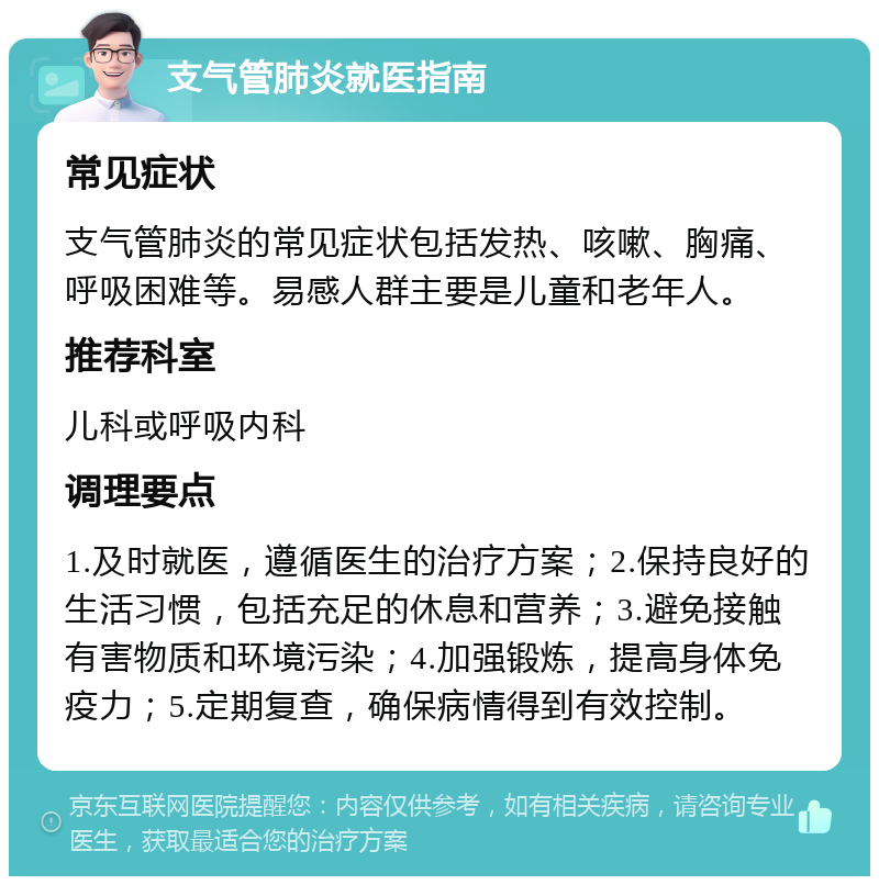 支气管肺炎就医指南 常见症状 支气管肺炎的常见症状包括发热、咳嗽、胸痛、呼吸困难等。易感人群主要是儿童和老年人。 推荐科室 儿科或呼吸内科 调理要点 1.及时就医，遵循医生的治疗方案；2.保持良好的生活习惯，包括充足的休息和营养；3.避免接触有害物质和环境污染；4.加强锻炼，提高身体免疫力；5.定期复查，确保病情得到有效控制。