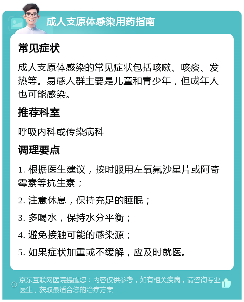 成人支原体感染用药指南 常见症状 成人支原体感染的常见症状包括咳嗽、咳痰、发热等。易感人群主要是儿童和青少年，但成年人也可能感染。 推荐科室 呼吸内科或传染病科 调理要点 1. 根据医生建议，按时服用左氧氟沙星片或阿奇霉素等抗生素； 2. 注意休息，保持充足的睡眠； 3. 多喝水，保持水分平衡； 4. 避免接触可能的感染源； 5. 如果症状加重或不缓解，应及时就医。