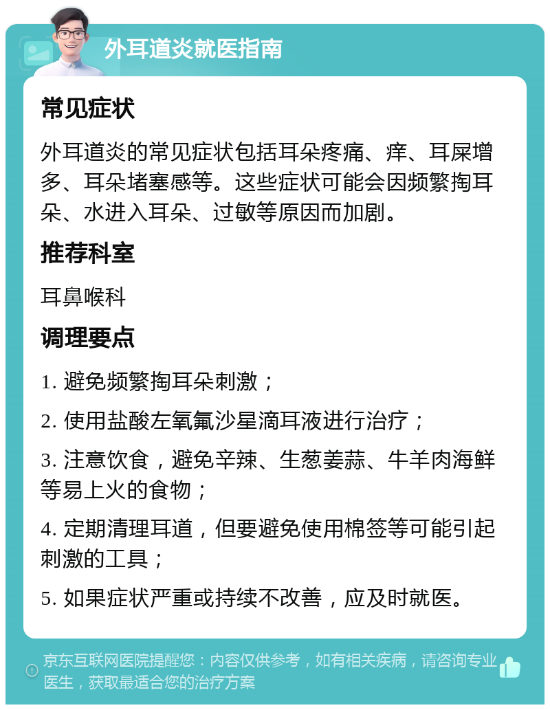 外耳道炎就医指南 常见症状 外耳道炎的常见症状包括耳朵疼痛、痒、耳屎增多、耳朵堵塞感等。这些症状可能会因频繁掏耳朵、水进入耳朵、过敏等原因而加剧。 推荐科室 耳鼻喉科 调理要点 1. 避免频繁掏耳朵刺激； 2. 使用盐酸左氧氟沙星滴耳液进行治疗； 3. 注意饮食，避免辛辣、生葱姜蒜、牛羊肉海鲜等易上火的食物； 4. 定期清理耳道，但要避免使用棉签等可能引起刺激的工具； 5. 如果症状严重或持续不改善，应及时就医。