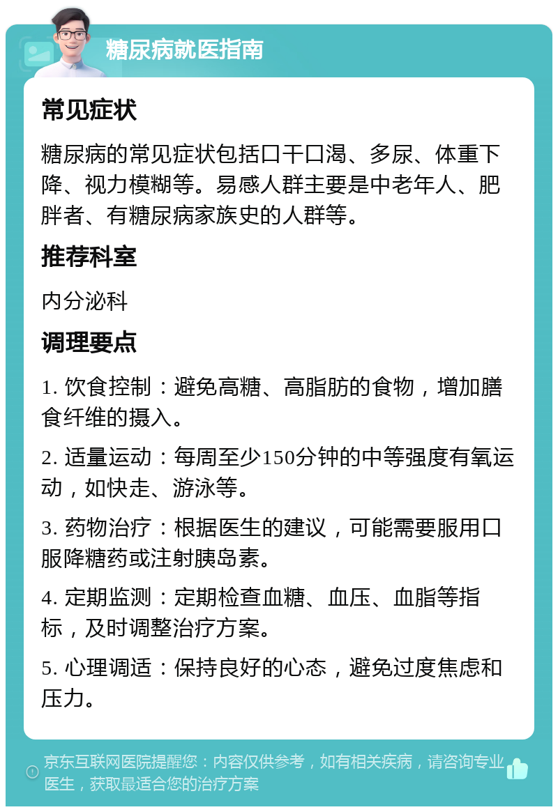 糖尿病就医指南 常见症状 糖尿病的常见症状包括口干口渴、多尿、体重下降、视力模糊等。易感人群主要是中老年人、肥胖者、有糖尿病家族史的人群等。 推荐科室 内分泌科 调理要点 1. 饮食控制：避免高糖、高脂肪的食物，增加膳食纤维的摄入。 2. 适量运动：每周至少150分钟的中等强度有氧运动，如快走、游泳等。 3. 药物治疗：根据医生的建议，可能需要服用口服降糖药或注射胰岛素。 4. 定期监测：定期检查血糖、血压、血脂等指标，及时调整治疗方案。 5. 心理调适：保持良好的心态，避免过度焦虑和压力。