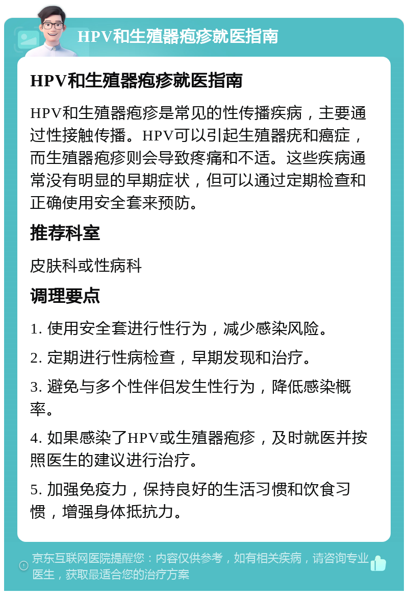 HPV和生殖器疱疹就医指南 HPV和生殖器疱疹就医指南 HPV和生殖器疱疹是常见的性传播疾病，主要通过性接触传播。HPV可以引起生殖器疣和癌症，而生殖器疱疹则会导致疼痛和不适。这些疾病通常没有明显的早期症状，但可以通过定期检查和正确使用安全套来预防。 推荐科室 皮肤科或性病科 调理要点 1. 使用安全套进行性行为，减少感染风险。 2. 定期进行性病检查，早期发现和治疗。 3. 避免与多个性伴侣发生性行为，降低感染概率。 4. 如果感染了HPV或生殖器疱疹，及时就医并按照医生的建议进行治疗。 5. 加强免疫力，保持良好的生活习惯和饮食习惯，增强身体抵抗力。