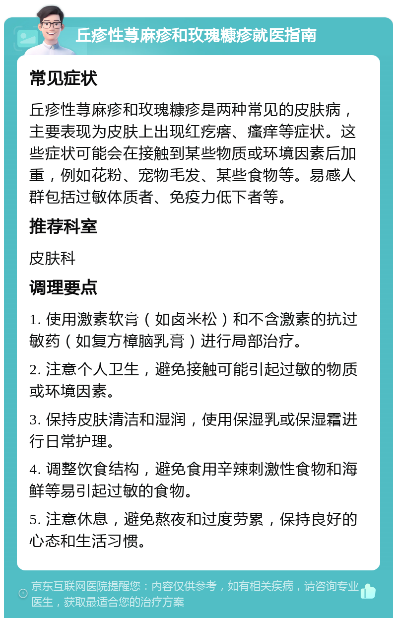 丘疹性荨麻疹和玫瑰糠疹就医指南 常见症状 丘疹性荨麻疹和玫瑰糠疹是两种常见的皮肤病，主要表现为皮肤上出现红疙瘩、瘙痒等症状。这些症状可能会在接触到某些物质或环境因素后加重，例如花粉、宠物毛发、某些食物等。易感人群包括过敏体质者、免疫力低下者等。 推荐科室 皮肤科 调理要点 1. 使用激素软膏（如卤米松）和不含激素的抗过敏药（如复方樟脑乳膏）进行局部治疗。 2. 注意个人卫生，避免接触可能引起过敏的物质或环境因素。 3. 保持皮肤清洁和湿润，使用保湿乳或保湿霜进行日常护理。 4. 调整饮食结构，避免食用辛辣刺激性食物和海鲜等易引起过敏的食物。 5. 注意休息，避免熬夜和过度劳累，保持良好的心态和生活习惯。