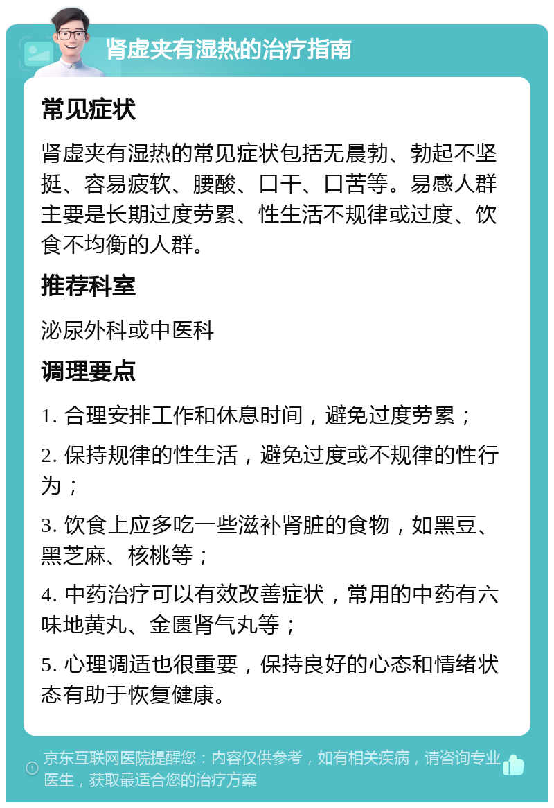 肾虚夹有湿热的治疗指南 常见症状 肾虚夹有湿热的常见症状包括无晨勃、勃起不坚挺、容易疲软、腰酸、口干、口苦等。易感人群主要是长期过度劳累、性生活不规律或过度、饮食不均衡的人群。 推荐科室 泌尿外科或中医科 调理要点 1. 合理安排工作和休息时间，避免过度劳累； 2. 保持规律的性生活，避免过度或不规律的性行为； 3. 饮食上应多吃一些滋补肾脏的食物，如黑豆、黑芝麻、核桃等； 4. 中药治疗可以有效改善症状，常用的中药有六味地黄丸、金匮肾气丸等； 5. 心理调适也很重要，保持良好的心态和情绪状态有助于恢复健康。