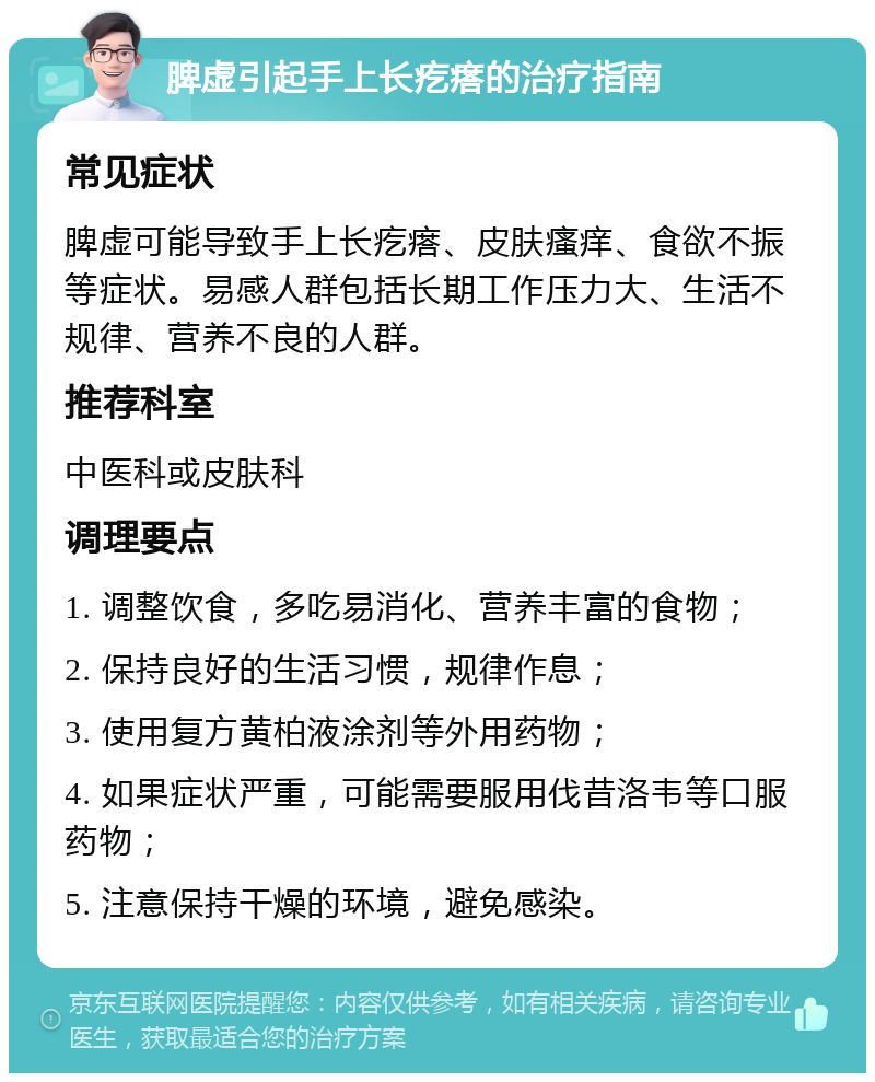 脾虚引起手上长疙瘩的治疗指南 常见症状 脾虚可能导致手上长疙瘩、皮肤瘙痒、食欲不振等症状。易感人群包括长期工作压力大、生活不规律、营养不良的人群。 推荐科室 中医科或皮肤科 调理要点 1. 调整饮食，多吃易消化、营养丰富的食物； 2. 保持良好的生活习惯，规律作息； 3. 使用复方黄柏液涂剂等外用药物； 4. 如果症状严重，可能需要服用伐昔洛韦等口服药物； 5. 注意保持干燥的环境，避免感染。