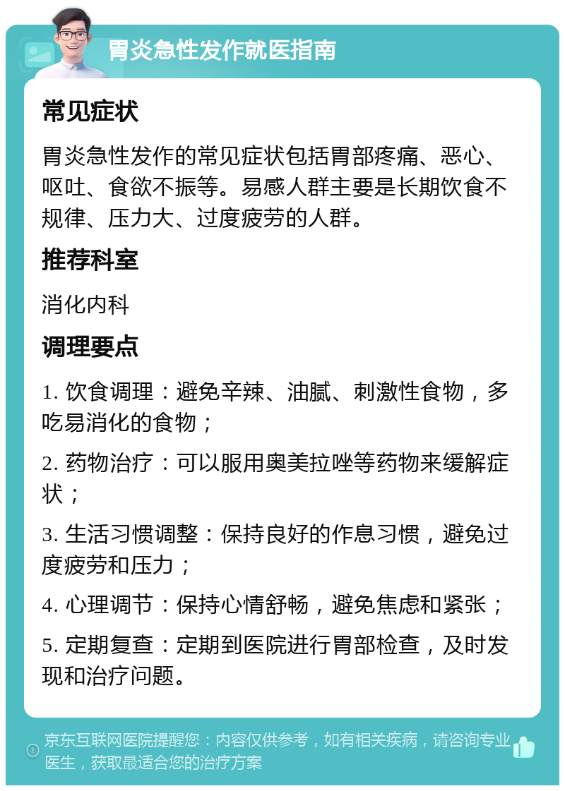 胃炎急性发作就医指南 常见症状 胃炎急性发作的常见症状包括胃部疼痛、恶心、呕吐、食欲不振等。易感人群主要是长期饮食不规律、压力大、过度疲劳的人群。 推荐科室 消化内科 调理要点 1. 饮食调理：避免辛辣、油腻、刺激性食物，多吃易消化的食物； 2. 药物治疗：可以服用奥美拉唑等药物来缓解症状； 3. 生活习惯调整：保持良好的作息习惯，避免过度疲劳和压力； 4. 心理调节：保持心情舒畅，避免焦虑和紧张； 5. 定期复查：定期到医院进行胃部检查，及时发现和治疗问题。