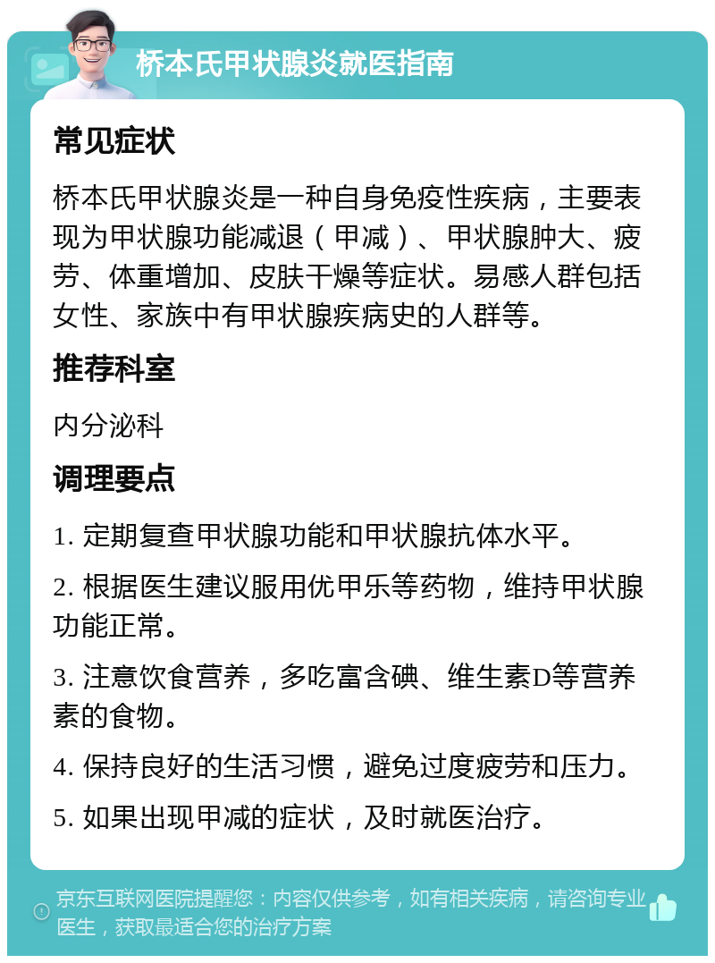 桥本氏甲状腺炎就医指南 常见症状 桥本氏甲状腺炎是一种自身免疫性疾病，主要表现为甲状腺功能减退（甲减）、甲状腺肿大、疲劳、体重增加、皮肤干燥等症状。易感人群包括女性、家族中有甲状腺疾病史的人群等。 推荐科室 内分泌科 调理要点 1. 定期复查甲状腺功能和甲状腺抗体水平。 2. 根据医生建议服用优甲乐等药物，维持甲状腺功能正常。 3. 注意饮食营养，多吃富含碘、维生素D等营养素的食物。 4. 保持良好的生活习惯，避免过度疲劳和压力。 5. 如果出现甲减的症状，及时就医治疗。