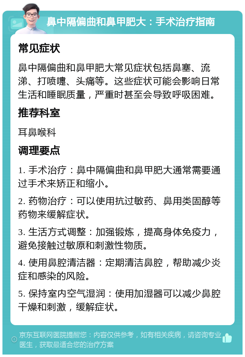 鼻中隔偏曲和鼻甲肥大：手术治疗指南 常见症状 鼻中隔偏曲和鼻甲肥大常见症状包括鼻塞、流涕、打喷嚏、头痛等。这些症状可能会影响日常生活和睡眠质量，严重时甚至会导致呼吸困难。 推荐科室 耳鼻喉科 调理要点 1. 手术治疗：鼻中隔偏曲和鼻甲肥大通常需要通过手术来矫正和缩小。 2. 药物治疗：可以使用抗过敏药、鼻用类固醇等药物来缓解症状。 3. 生活方式调整：加强锻炼，提高身体免疫力，避免接触过敏原和刺激性物质。 4. 使用鼻腔清洁器：定期清洁鼻腔，帮助减少炎症和感染的风险。 5. 保持室内空气湿润：使用加湿器可以减少鼻腔干燥和刺激，缓解症状。