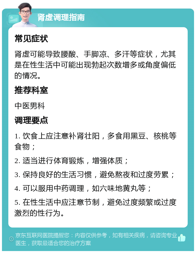 肾虚调理指南 常见症状 肾虚可能导致腰酸、手脚凉、多汗等症状，尤其是在性生活中可能出现勃起次数增多或角度偏低的情况。 推荐科室 中医男科 调理要点 1. 饮食上应注意补肾壮阳，多食用黑豆、核桃等食物； 2. 适当进行体育锻炼，增强体质； 3. 保持良好的生活习惯，避免熬夜和过度劳累； 4. 可以服用中药调理，如六味地黄丸等； 5. 在性生活中应注意节制，避免过度频繁或过度激烈的性行为。