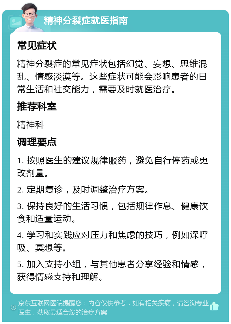 精神分裂症就医指南 常见症状 精神分裂症的常见症状包括幻觉、妄想、思维混乱、情感淡漠等。这些症状可能会影响患者的日常生活和社交能力，需要及时就医治疗。 推荐科室 精神科 调理要点 1. 按照医生的建议规律服药，避免自行停药或更改剂量。 2. 定期复诊，及时调整治疗方案。 3. 保持良好的生活习惯，包括规律作息、健康饮食和适量运动。 4. 学习和实践应对压力和焦虑的技巧，例如深呼吸、冥想等。 5. 加入支持小组，与其他患者分享经验和情感，获得情感支持和理解。