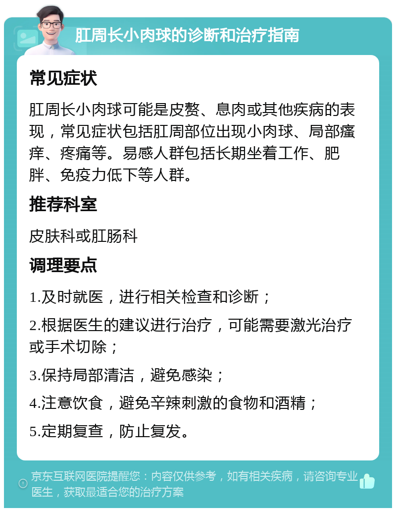 肛周长小肉球的诊断和治疗指南 常见症状 肛周长小肉球可能是皮赘、息肉或其他疾病的表现，常见症状包括肛周部位出现小肉球、局部瘙痒、疼痛等。易感人群包括长期坐着工作、肥胖、免疫力低下等人群。 推荐科室 皮肤科或肛肠科 调理要点 1.及时就医，进行相关检查和诊断； 2.根据医生的建议进行治疗，可能需要激光治疗或手术切除； 3.保持局部清洁，避免感染； 4.注意饮食，避免辛辣刺激的食物和酒精； 5.定期复查，防止复发。