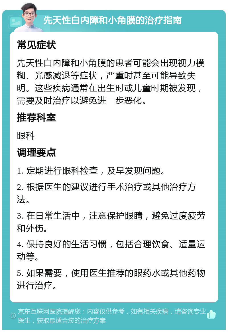 先天性白内障和小角膜的治疗指南 常见症状 先天性白内障和小角膜的患者可能会出现视力模糊、光感减退等症状，严重时甚至可能导致失明。这些疾病通常在出生时或儿童时期被发现，需要及时治疗以避免进一步恶化。 推荐科室 眼科 调理要点 1. 定期进行眼科检查，及早发现问题。 2. 根据医生的建议进行手术治疗或其他治疗方法。 3. 在日常生活中，注意保护眼睛，避免过度疲劳和外伤。 4. 保持良好的生活习惯，包括合理饮食、适量运动等。 5. 如果需要，使用医生推荐的眼药水或其他药物进行治疗。