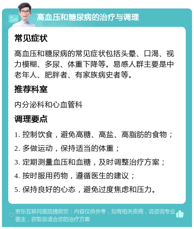 高血压和糖尿病的治疗与调理 常见症状 高血压和糖尿病的常见症状包括头晕、口渴、视力模糊、多尿、体重下降等。易感人群主要是中老年人、肥胖者、有家族病史者等。 推荐科室 内分泌科和心血管科 调理要点 1. 控制饮食，避免高糖、高盐、高脂肪的食物； 2. 多做运动，保持适当的体重； 3. 定期测量血压和血糖，及时调整治疗方案； 4. 按时服用药物，遵循医生的建议； 5. 保持良好的心态，避免过度焦虑和压力。