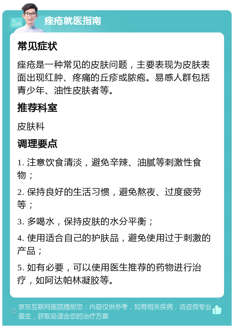 痤疮就医指南 常见症状 痤疮是一种常见的皮肤问题，主要表现为皮肤表面出现红肿、疼痛的丘疹或脓疱。易感人群包括青少年、油性皮肤者等。 推荐科室 皮肤科 调理要点 1. 注意饮食清淡，避免辛辣、油腻等刺激性食物； 2. 保持良好的生活习惯，避免熬夜、过度疲劳等； 3. 多喝水，保持皮肤的水分平衡； 4. 使用适合自己的护肤品，避免使用过于刺激的产品； 5. 如有必要，可以使用医生推荐的药物进行治疗，如阿达帕林凝胶等。