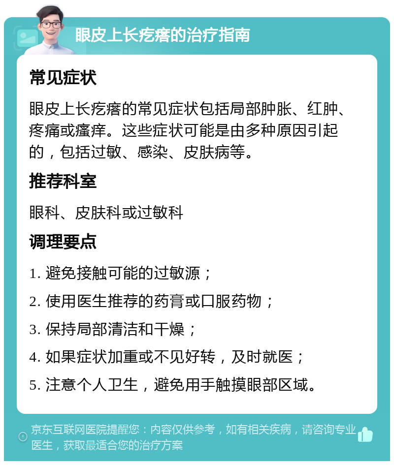 眼皮上长疙瘩的治疗指南 常见症状 眼皮上长疙瘩的常见症状包括局部肿胀、红肿、疼痛或瘙痒。这些症状可能是由多种原因引起的，包括过敏、感染、皮肤病等。 推荐科室 眼科、皮肤科或过敏科 调理要点 1. 避免接触可能的过敏源； 2. 使用医生推荐的药膏或口服药物； 3. 保持局部清洁和干燥； 4. 如果症状加重或不见好转，及时就医； 5. 注意个人卫生，避免用手触摸眼部区域。