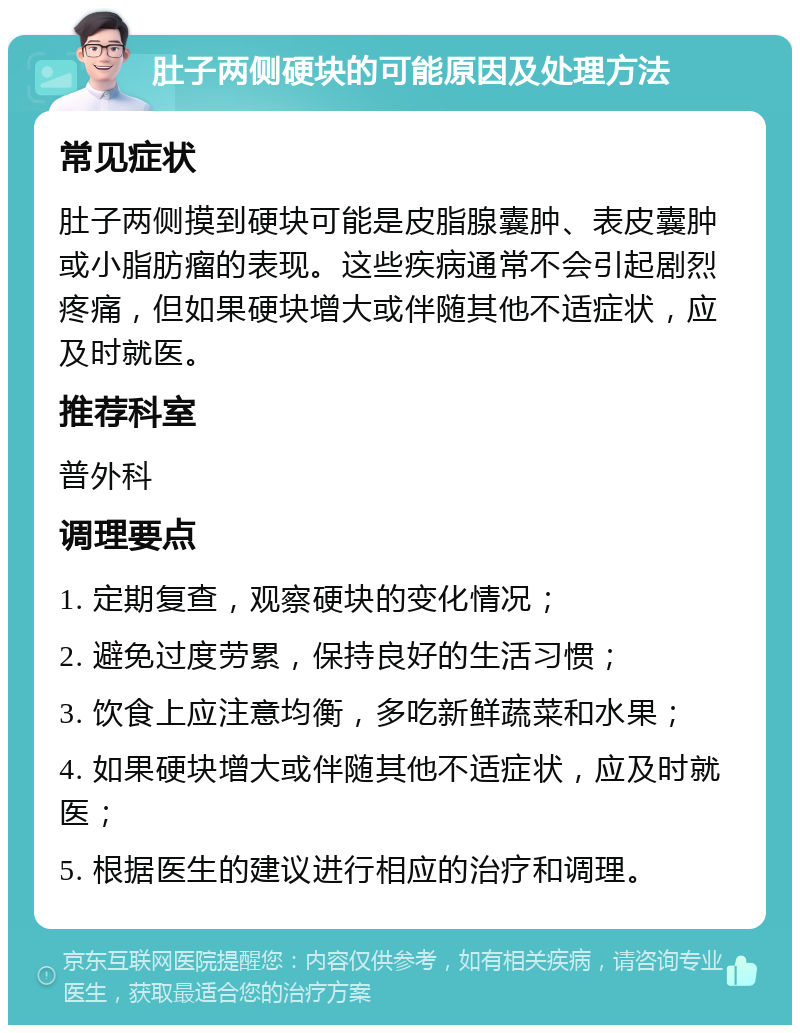 肚子两侧硬块的可能原因及处理方法 常见症状 肚子两侧摸到硬块可能是皮脂腺囊肿、表皮囊肿或小脂肪瘤的表现。这些疾病通常不会引起剧烈疼痛，但如果硬块增大或伴随其他不适症状，应及时就医。 推荐科室 普外科 调理要点 1. 定期复查，观察硬块的变化情况； 2. 避免过度劳累，保持良好的生活习惯； 3. 饮食上应注意均衡，多吃新鲜蔬菜和水果； 4. 如果硬块增大或伴随其他不适症状，应及时就医； 5. 根据医生的建议进行相应的治疗和调理。