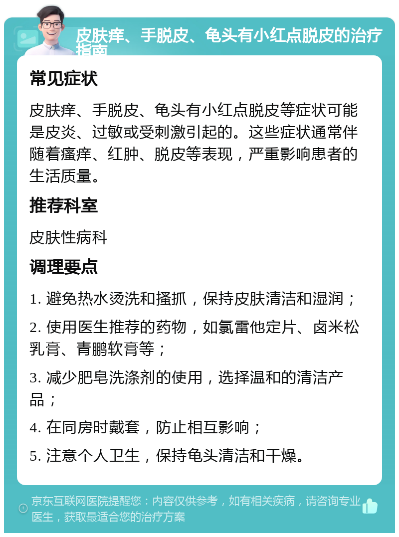 皮肤痒、手脱皮、龟头有小红点脱皮的治疗指南 常见症状 皮肤痒、手脱皮、龟头有小红点脱皮等症状可能是皮炎、过敏或受刺激引起的。这些症状通常伴随着瘙痒、红肿、脱皮等表现，严重影响患者的生活质量。 推荐科室 皮肤性病科 调理要点 1. 避免热水烫洗和搔抓，保持皮肤清洁和湿润； 2. 使用医生推荐的药物，如氯雷他定片、卤米松乳膏、青鹏软膏等； 3. 减少肥皂洗涤剂的使用，选择温和的清洁产品； 4. 在同房时戴套，防止相互影响； 5. 注意个人卫生，保持龟头清洁和干燥。