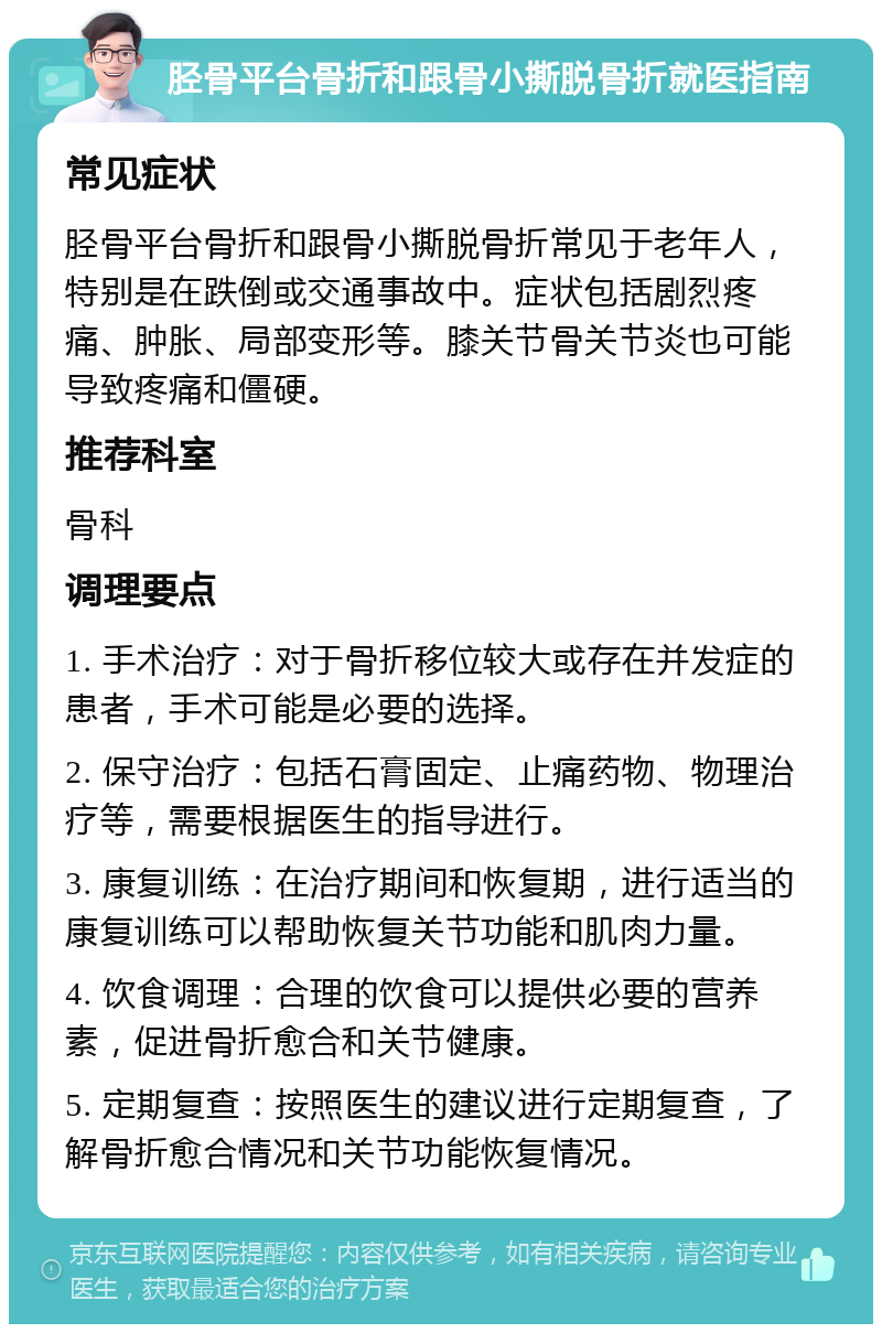 胫骨平台骨折和跟骨小撕脱骨折就医指南 常见症状 胫骨平台骨折和跟骨小撕脱骨折常见于老年人，特别是在跌倒或交通事故中。症状包括剧烈疼痛、肿胀、局部变形等。膝关节骨关节炎也可能导致疼痛和僵硬。 推荐科室 骨科 调理要点 1. 手术治疗：对于骨折移位较大或存在并发症的患者，手术可能是必要的选择。 2. 保守治疗：包括石膏固定、止痛药物、物理治疗等，需要根据医生的指导进行。 3. 康复训练：在治疗期间和恢复期，进行适当的康复训练可以帮助恢复关节功能和肌肉力量。 4. 饮食调理：合理的饮食可以提供必要的营养素，促进骨折愈合和关节健康。 5. 定期复查：按照医生的建议进行定期复查，了解骨折愈合情况和关节功能恢复情况。