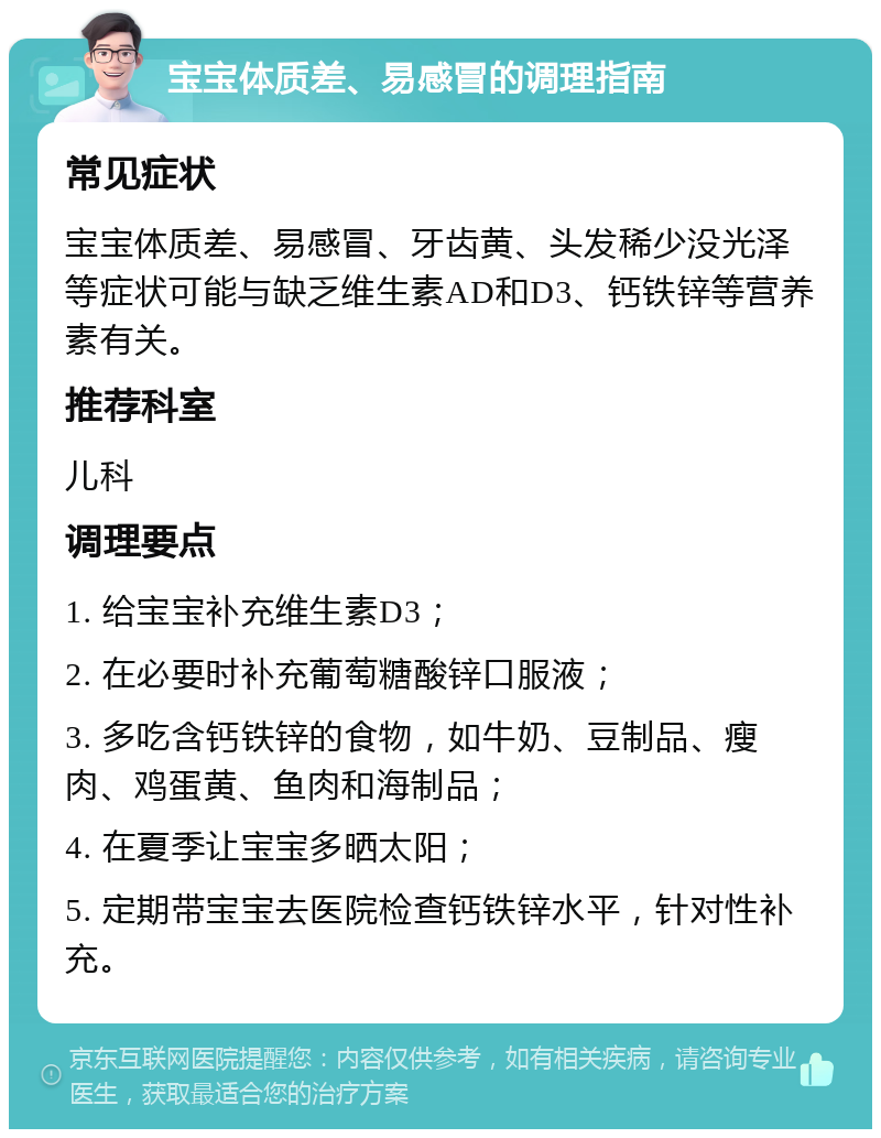 宝宝体质差、易感冒的调理指南 常见症状 宝宝体质差、易感冒、牙齿黄、头发稀少没光泽等症状可能与缺乏维生素AD和D3、钙铁锌等营养素有关。 推荐科室 儿科 调理要点 1. 给宝宝补充维生素D3； 2. 在必要时补充葡萄糖酸锌口服液； 3. 多吃含钙铁锌的食物，如牛奶、豆制品、瘦肉、鸡蛋黄、鱼肉和海制品； 4. 在夏季让宝宝多晒太阳； 5. 定期带宝宝去医院检查钙铁锌水平，针对性补充。