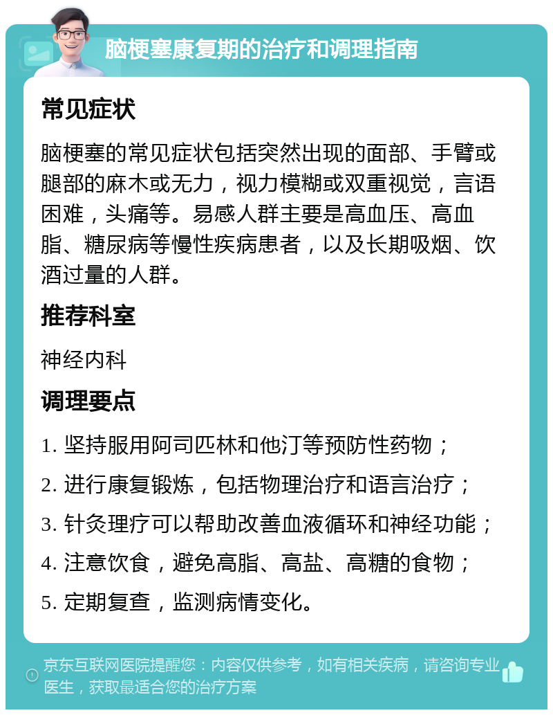 脑梗塞康复期的治疗和调理指南 常见症状 脑梗塞的常见症状包括突然出现的面部、手臂或腿部的麻木或无力，视力模糊或双重视觉，言语困难，头痛等。易感人群主要是高血压、高血脂、糖尿病等慢性疾病患者，以及长期吸烟、饮酒过量的人群。 推荐科室 神经内科 调理要点 1. 坚持服用阿司匹林和他汀等预防性药物； 2. 进行康复锻炼，包括物理治疗和语言治疗； 3. 针灸理疗可以帮助改善血液循环和神经功能； 4. 注意饮食，避免高脂、高盐、高糖的食物； 5. 定期复查，监测病情变化。