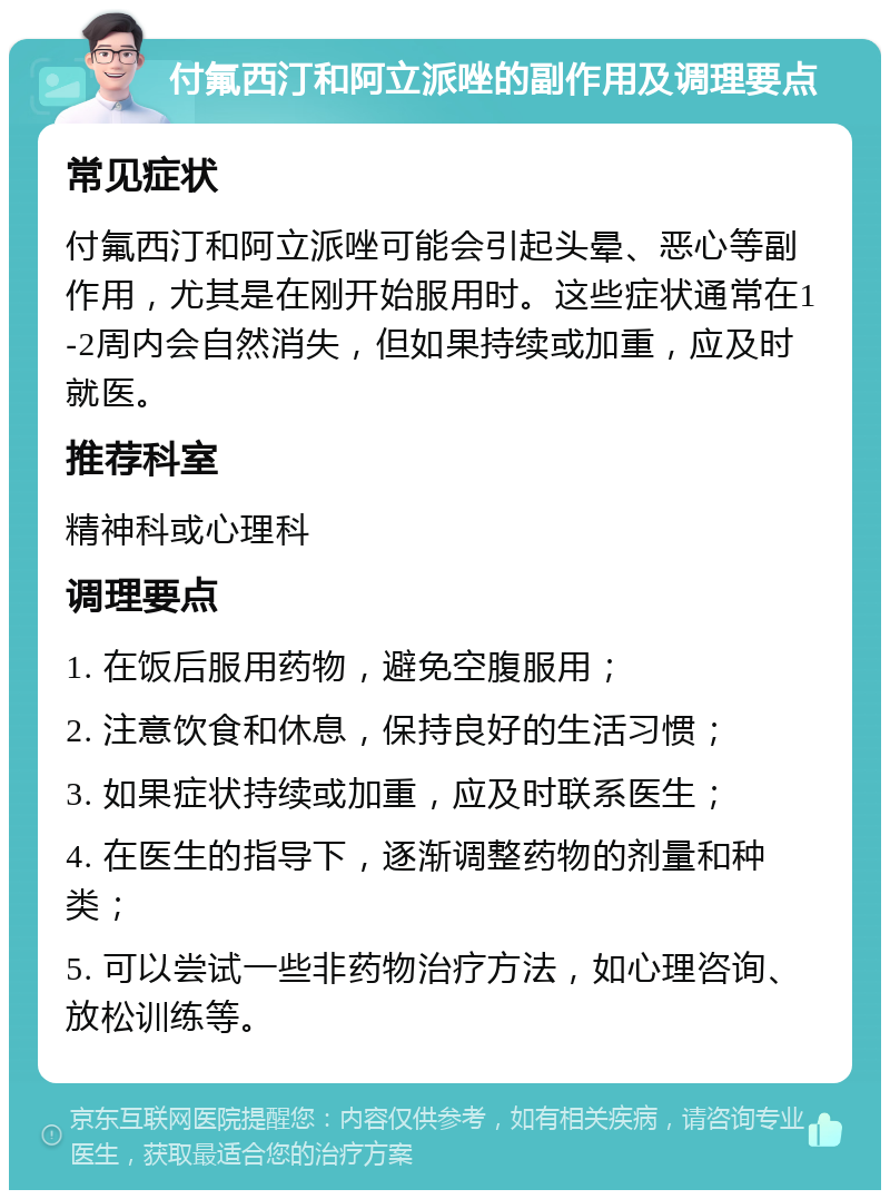 付氟西汀和阿立派唑的副作用及调理要点 常见症状 付氟西汀和阿立派唑可能会引起头晕、恶心等副作用，尤其是在刚开始服用时。这些症状通常在1-2周内会自然消失，但如果持续或加重，应及时就医。 推荐科室 精神科或心理科 调理要点 1. 在饭后服用药物，避免空腹服用； 2. 注意饮食和休息，保持良好的生活习惯； 3. 如果症状持续或加重，应及时联系医生； 4. 在医生的指导下，逐渐调整药物的剂量和种类； 5. 可以尝试一些非药物治疗方法，如心理咨询、放松训练等。