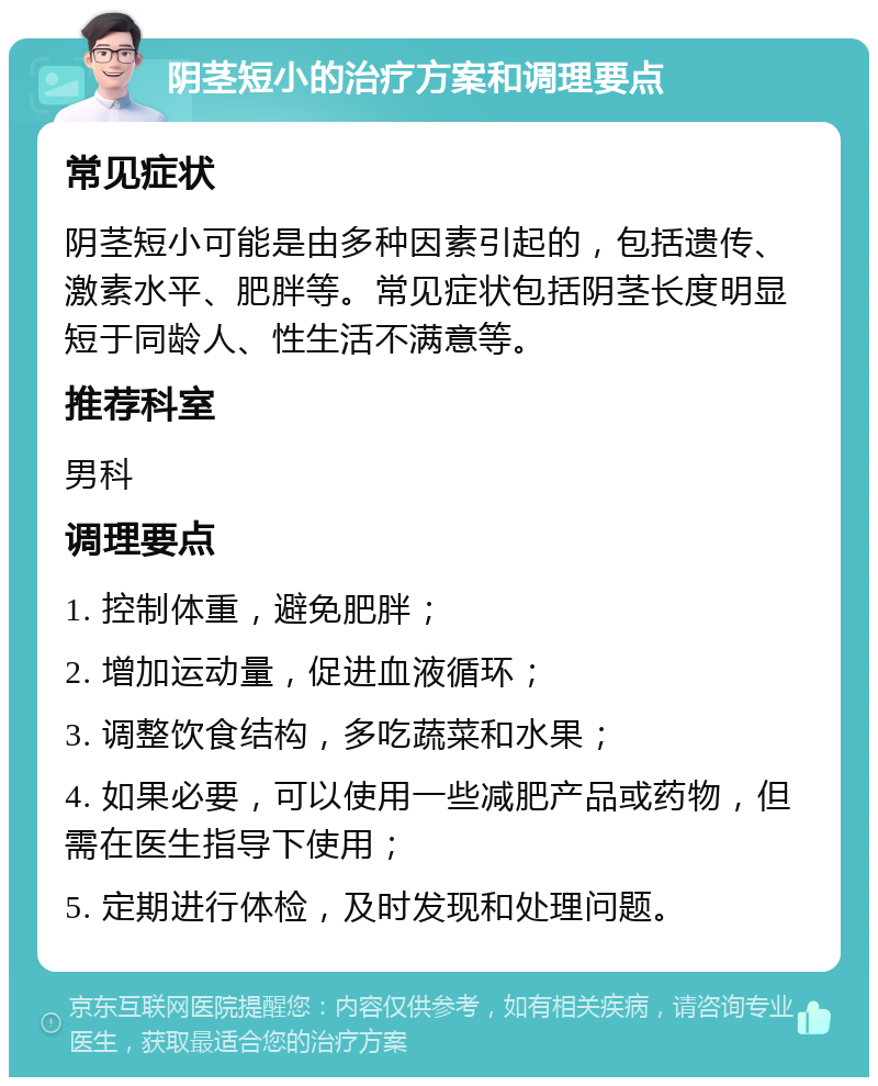 阴茎短小的治疗方案和调理要点 常见症状 阴茎短小可能是由多种因素引起的，包括遗传、激素水平、肥胖等。常见症状包括阴茎长度明显短于同龄人、性生活不满意等。 推荐科室 男科 调理要点 1. 控制体重，避免肥胖； 2. 增加运动量，促进血液循环； 3. 调整饮食结构，多吃蔬菜和水果； 4. 如果必要，可以使用一些减肥产品或药物，但需在医生指导下使用； 5. 定期进行体检，及时发现和处理问题。