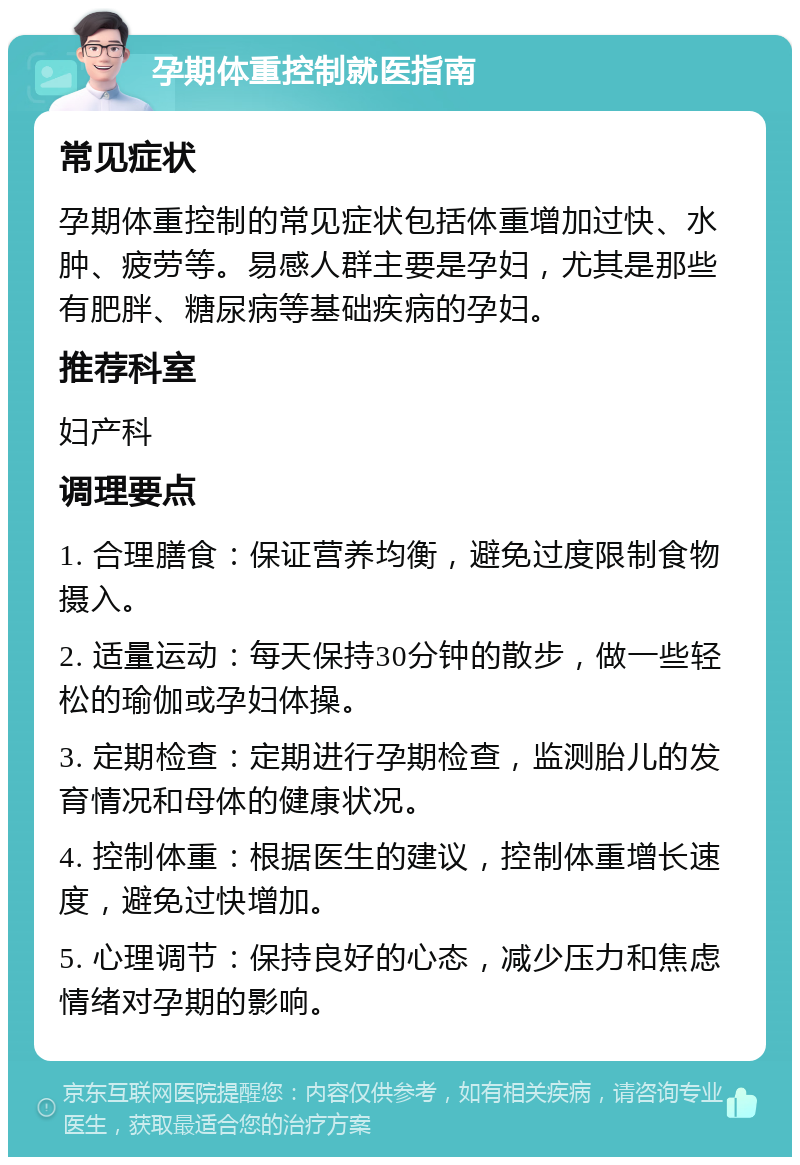 孕期体重控制就医指南 常见症状 孕期体重控制的常见症状包括体重增加过快、水肿、疲劳等。易感人群主要是孕妇，尤其是那些有肥胖、糖尿病等基础疾病的孕妇。 推荐科室 妇产科 调理要点 1. 合理膳食：保证营养均衡，避免过度限制食物摄入。 2. 适量运动：每天保持30分钟的散步，做一些轻松的瑜伽或孕妇体操。 3. 定期检查：定期进行孕期检查，监测胎儿的发育情况和母体的健康状况。 4. 控制体重：根据医生的建议，控制体重增长速度，避免过快增加。 5. 心理调节：保持良好的心态，减少压力和焦虑情绪对孕期的影响。