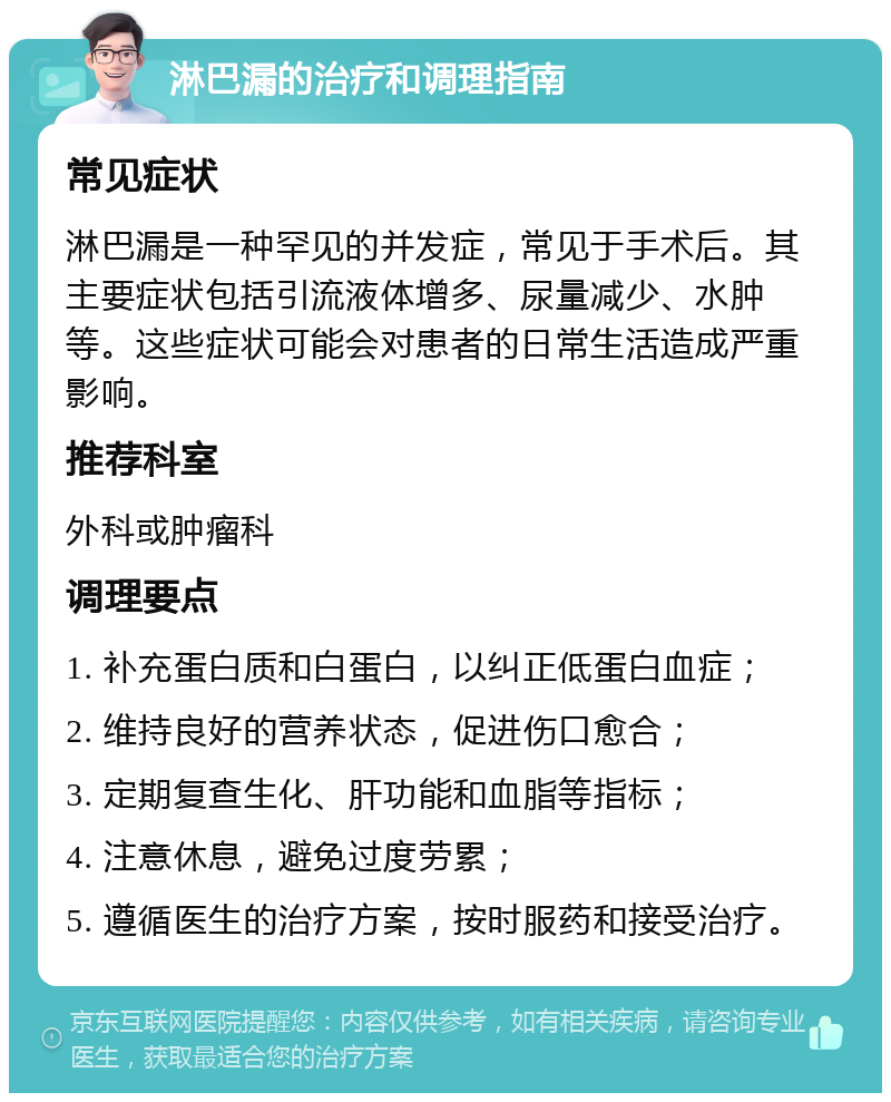 淋巴漏的治疗和调理指南 常见症状 淋巴漏是一种罕见的并发症，常见于手术后。其主要症状包括引流液体增多、尿量减少、水肿等。这些症状可能会对患者的日常生活造成严重影响。 推荐科室 外科或肿瘤科 调理要点 1. 补充蛋白质和白蛋白，以纠正低蛋白血症； 2. 维持良好的营养状态，促进伤口愈合； 3. 定期复查生化、肝功能和血脂等指标； 4. 注意休息，避免过度劳累； 5. 遵循医生的治疗方案，按时服药和接受治疗。