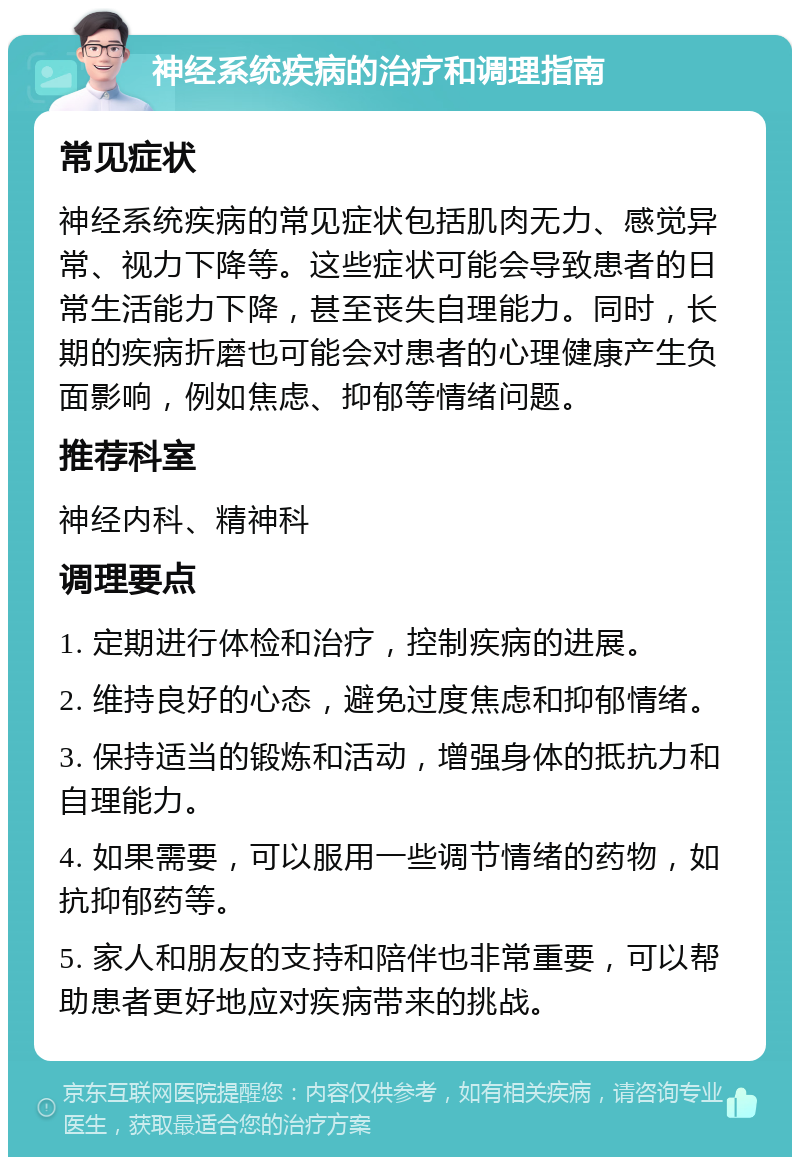 神经系统疾病的治疗和调理指南 常见症状 神经系统疾病的常见症状包括肌肉无力、感觉异常、视力下降等。这些症状可能会导致患者的日常生活能力下降，甚至丧失自理能力。同时，长期的疾病折磨也可能会对患者的心理健康产生负面影响，例如焦虑、抑郁等情绪问题。 推荐科室 神经内科、精神科 调理要点 1. 定期进行体检和治疗，控制疾病的进展。 2. 维持良好的心态，避免过度焦虑和抑郁情绪。 3. 保持适当的锻炼和活动，增强身体的抵抗力和自理能力。 4. 如果需要，可以服用一些调节情绪的药物，如抗抑郁药等。 5. 家人和朋友的支持和陪伴也非常重要，可以帮助患者更好地应对疾病带来的挑战。