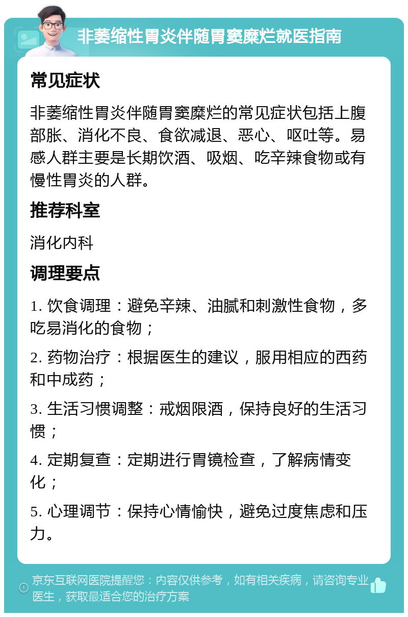 非萎缩性胃炎伴随胃窦糜烂就医指南 常见症状 非萎缩性胃炎伴随胃窦糜烂的常见症状包括上腹部胀、消化不良、食欲减退、恶心、呕吐等。易感人群主要是长期饮酒、吸烟、吃辛辣食物或有慢性胃炎的人群。 推荐科室 消化内科 调理要点 1. 饮食调理：避免辛辣、油腻和刺激性食物，多吃易消化的食物； 2. 药物治疗：根据医生的建议，服用相应的西药和中成药； 3. 生活习惯调整：戒烟限酒，保持良好的生活习惯； 4. 定期复查：定期进行胃镜检查，了解病情变化； 5. 心理调节：保持心情愉快，避免过度焦虑和压力。