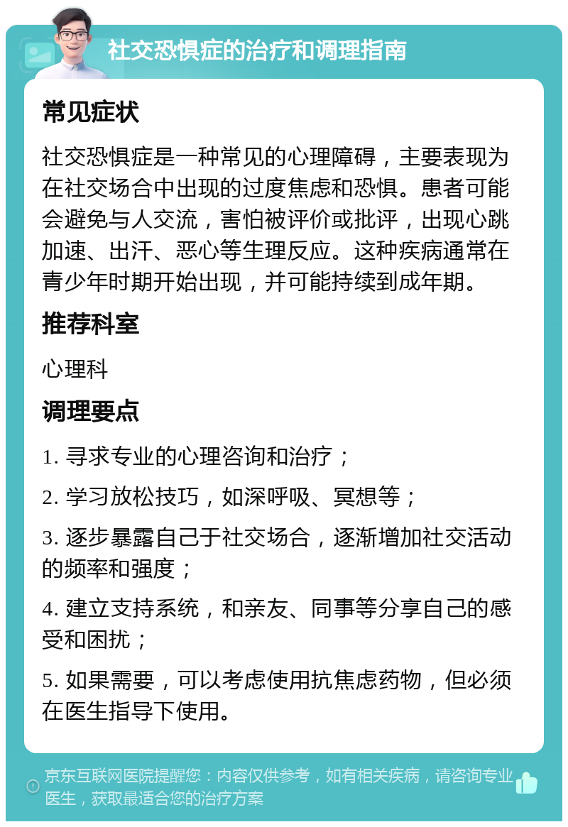 社交恐惧症的治疗和调理指南 常见症状 社交恐惧症是一种常见的心理障碍，主要表现为在社交场合中出现的过度焦虑和恐惧。患者可能会避免与人交流，害怕被评价或批评，出现心跳加速、出汗、恶心等生理反应。这种疾病通常在青少年时期开始出现，并可能持续到成年期。 推荐科室 心理科 调理要点 1. 寻求专业的心理咨询和治疗； 2. 学习放松技巧，如深呼吸、冥想等； 3. 逐步暴露自己于社交场合，逐渐增加社交活动的频率和强度； 4. 建立支持系统，和亲友、同事等分享自己的感受和困扰； 5. 如果需要，可以考虑使用抗焦虑药物，但必须在医生指导下使用。