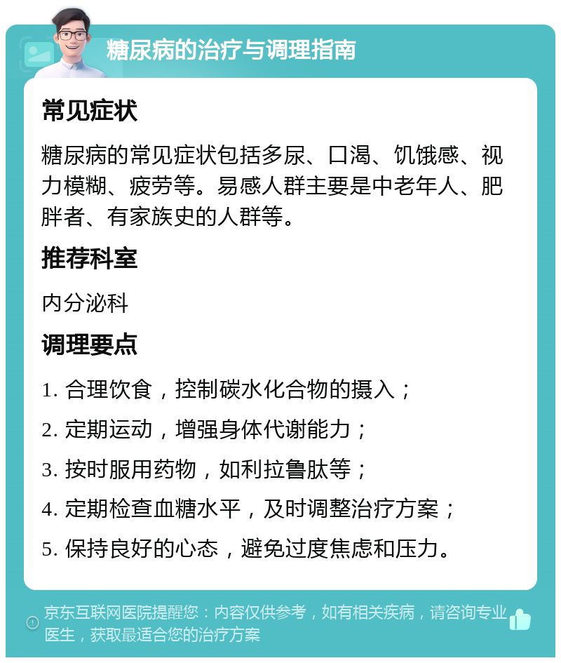 糖尿病的治疗与调理指南 常见症状 糖尿病的常见症状包括多尿、口渴、饥饿感、视力模糊、疲劳等。易感人群主要是中老年人、肥胖者、有家族史的人群等。 推荐科室 内分泌科 调理要点 1. 合理饮食，控制碳水化合物的摄入； 2. 定期运动，增强身体代谢能力； 3. 按时服用药物，如利拉鲁肽等； 4. 定期检查血糖水平，及时调整治疗方案； 5. 保持良好的心态，避免过度焦虑和压力。