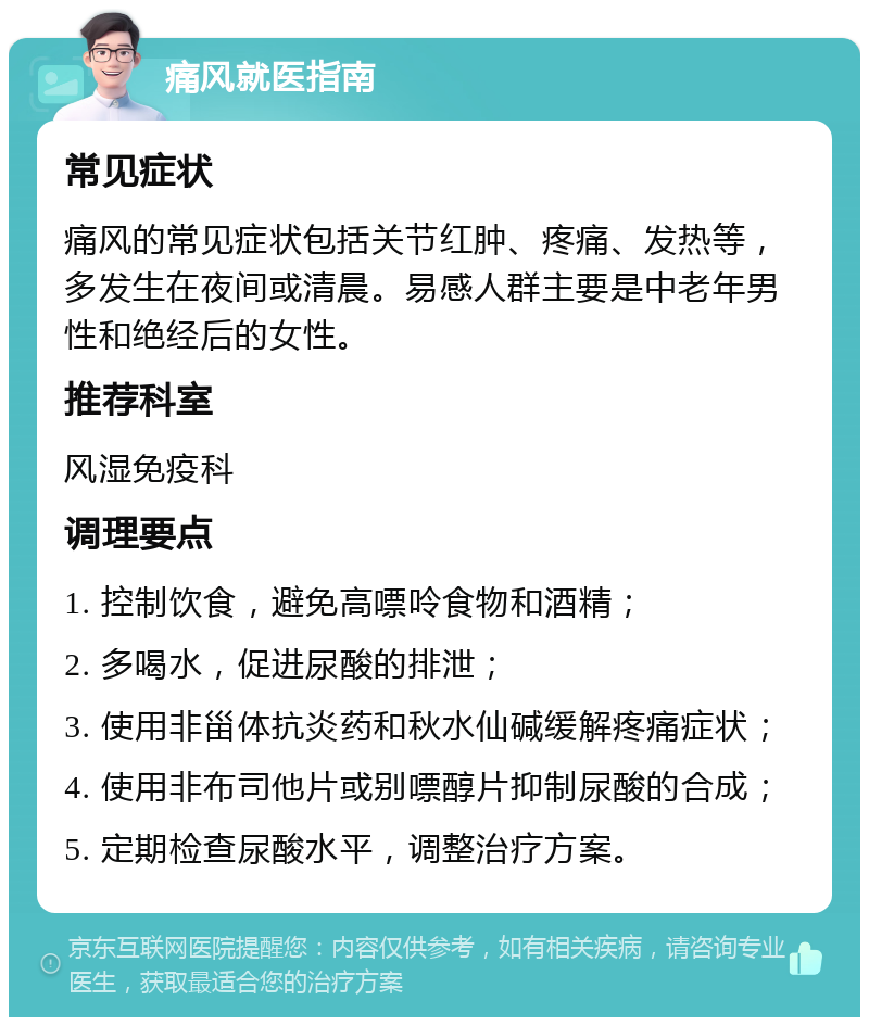 痛风就医指南 常见症状 痛风的常见症状包括关节红肿、疼痛、发热等，多发生在夜间或清晨。易感人群主要是中老年男性和绝经后的女性。 推荐科室 风湿免疫科 调理要点 1. 控制饮食，避免高嘌呤食物和酒精； 2. 多喝水，促进尿酸的排泄； 3. 使用非甾体抗炎药和秋水仙碱缓解疼痛症状； 4. 使用非布司他片或别嘌醇片抑制尿酸的合成； 5. 定期检查尿酸水平，调整治疗方案。