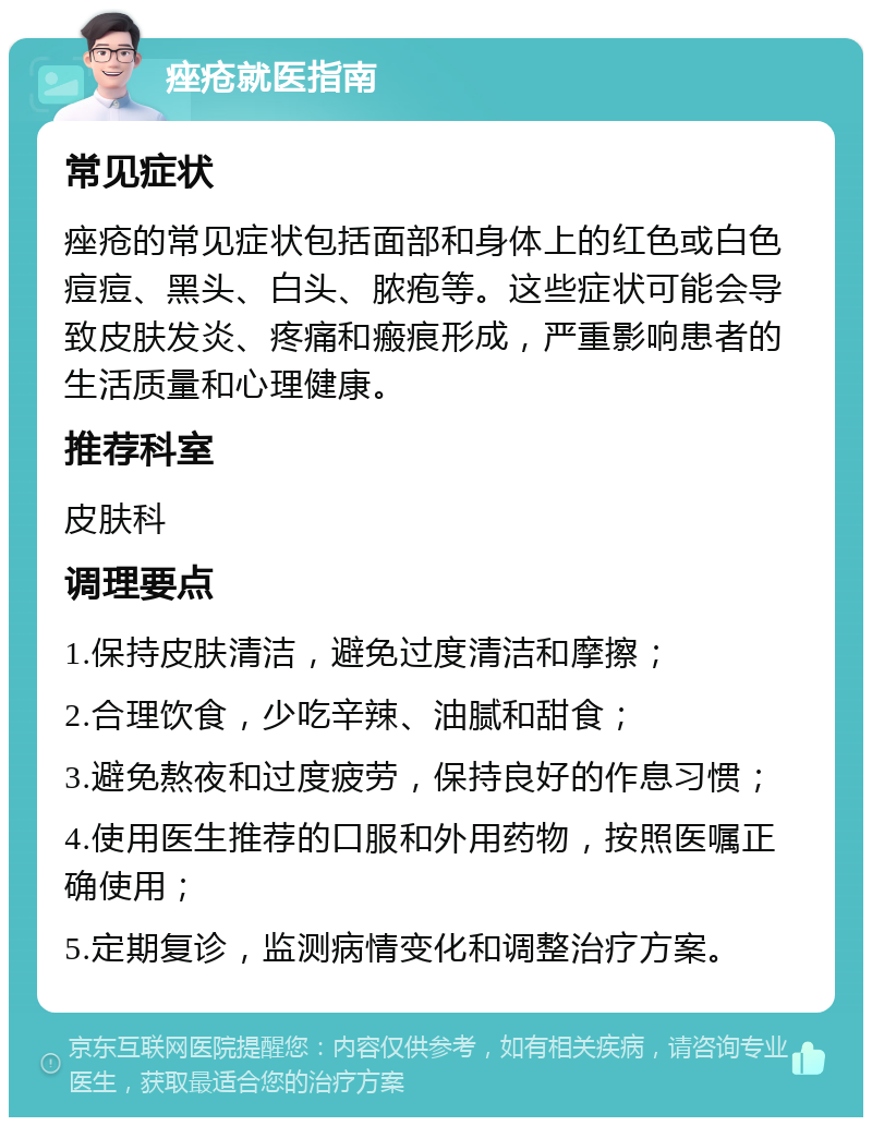 痤疮就医指南 常见症状 痤疮的常见症状包括面部和身体上的红色或白色痘痘、黑头、白头、脓疱等。这些症状可能会导致皮肤发炎、疼痛和瘢痕形成，严重影响患者的生活质量和心理健康。 推荐科室 皮肤科 调理要点 1.保持皮肤清洁，避免过度清洁和摩擦； 2.合理饮食，少吃辛辣、油腻和甜食； 3.避免熬夜和过度疲劳，保持良好的作息习惯； 4.使用医生推荐的口服和外用药物，按照医嘱正确使用； 5.定期复诊，监测病情变化和调整治疗方案。