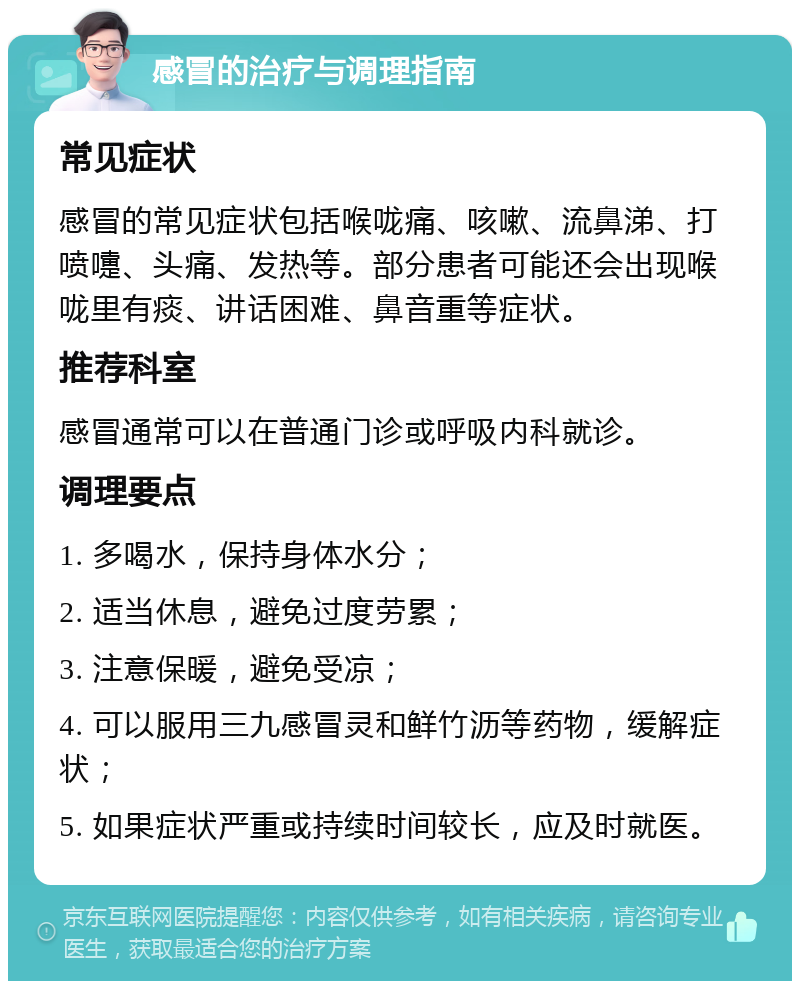 感冒的治疗与调理指南 常见症状 感冒的常见症状包括喉咙痛、咳嗽、流鼻涕、打喷嚏、头痛、发热等。部分患者可能还会出现喉咙里有痰、讲话困难、鼻音重等症状。 推荐科室 感冒通常可以在普通门诊或呼吸内科就诊。 调理要点 1. 多喝水，保持身体水分； 2. 适当休息，避免过度劳累； 3. 注意保暖，避免受凉； 4. 可以服用三九感冒灵和鲜竹沥等药物，缓解症状； 5. 如果症状严重或持续时间较长，应及时就医。