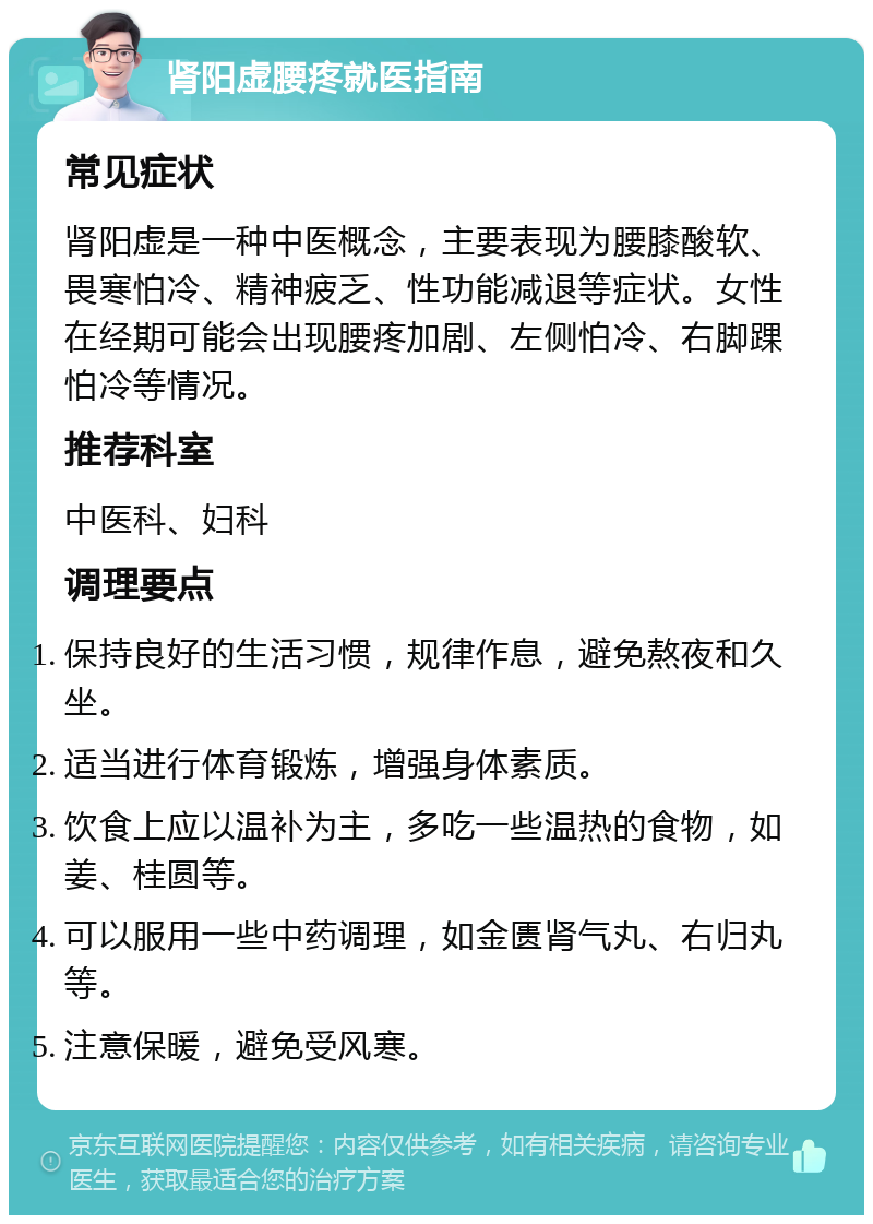 肾阳虚腰疼就医指南 常见症状 肾阳虚是一种中医概念，主要表现为腰膝酸软、畏寒怕冷、精神疲乏、性功能减退等症状。女性在经期可能会出现腰疼加剧、左侧怕冷、右脚踝怕冷等情况。 推荐科室 中医科、妇科 调理要点 保持良好的生活习惯，规律作息，避免熬夜和久坐。 适当进行体育锻炼，增强身体素质。 饮食上应以温补为主，多吃一些温热的食物，如姜、桂圆等。 可以服用一些中药调理，如金匮肾气丸、右归丸等。 注意保暖，避免受风寒。