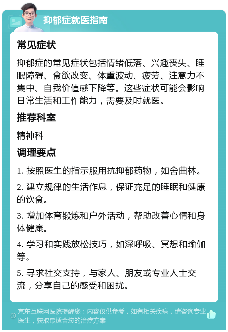 抑郁症就医指南 常见症状 抑郁症的常见症状包括情绪低落、兴趣丧失、睡眠障碍、食欲改变、体重波动、疲劳、注意力不集中、自我价值感下降等。这些症状可能会影响日常生活和工作能力，需要及时就医。 推荐科室 精神科 调理要点 1. 按照医生的指示服用抗抑郁药物，如舍曲林。 2. 建立规律的生活作息，保证充足的睡眠和健康的饮食。 3. 增加体育锻炼和户外活动，帮助改善心情和身体健康。 4. 学习和实践放松技巧，如深呼吸、冥想和瑜伽等。 5. 寻求社交支持，与家人、朋友或专业人士交流，分享自己的感受和困扰。